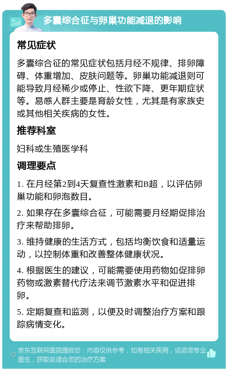 多囊综合征与卵巢功能减退的影响 常见症状 多囊综合征的常见症状包括月经不规律、排卵障碍、体重增加、皮肤问题等。卵巢功能减退则可能导致月经稀少或停止、性欲下降、更年期症状等。易感人群主要是育龄女性，尤其是有家族史或其他相关疾病的女性。 推荐科室 妇科或生殖医学科 调理要点 1. 在月经第2到4天复查性激素和B超，以评估卵巢功能和卵泡数目。 2. 如果存在多囊综合征，可能需要月经期促排治疗来帮助排卵。 3. 维持健康的生活方式，包括均衡饮食和适量运动，以控制体重和改善整体健康状况。 4. 根据医生的建议，可能需要使用药物如促排卵药物或激素替代疗法来调节激素水平和促进排卵。 5. 定期复查和监测，以便及时调整治疗方案和跟踪病情变化。