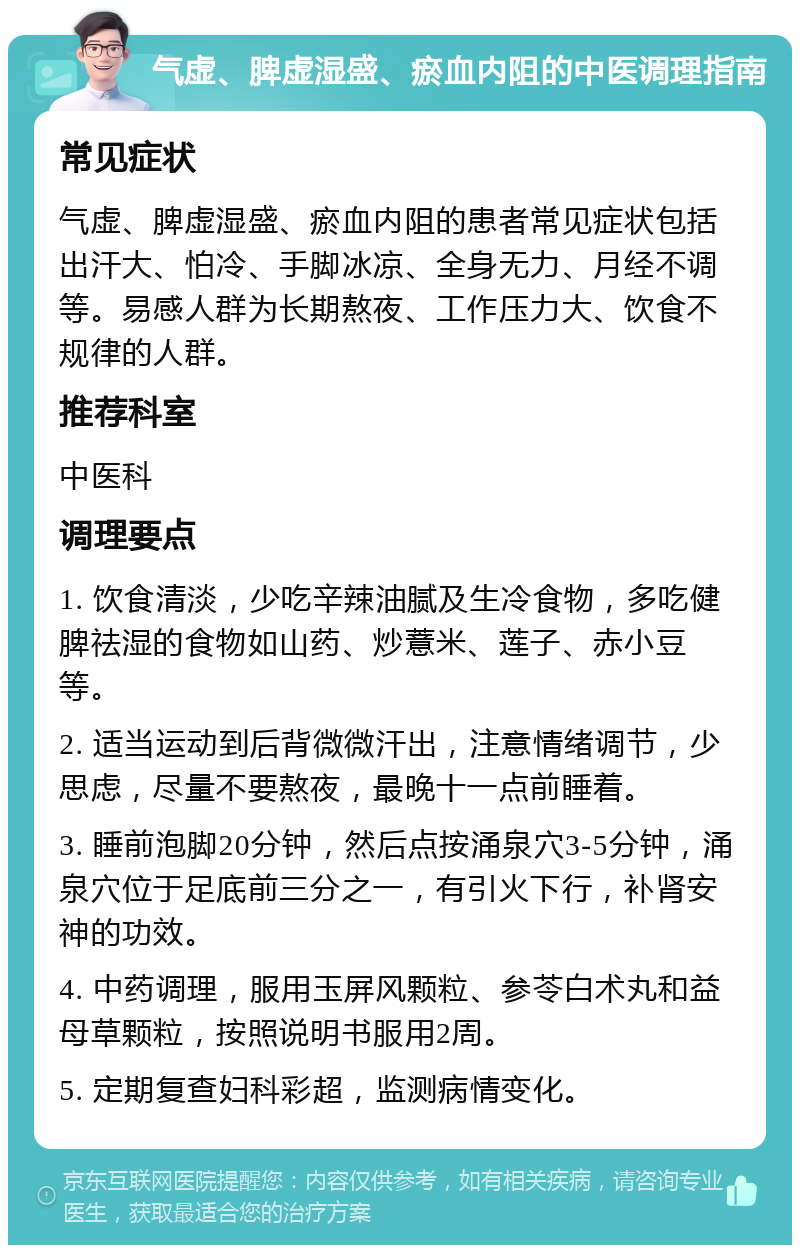 气虚、脾虚湿盛、瘀血内阻的中医调理指南 常见症状 气虚、脾虚湿盛、瘀血内阻的患者常见症状包括出汗大、怕冷、手脚冰凉、全身无力、月经不调等。易感人群为长期熬夜、工作压力大、饮食不规律的人群。 推荐科室 中医科 调理要点 1. 饮食清淡，少吃辛辣油腻及生冷食物，多吃健脾祛湿的食物如山药、炒薏米、莲子、赤小豆等。 2. 适当运动到后背微微汗出，注意情绪调节，少思虑，尽量不要熬夜，最晚十一点前睡着。 3. 睡前泡脚20分钟，然后点按涌泉穴3-5分钟，涌泉穴位于足底前三分之一，有引火下行，补肾安神的功效。 4. 中药调理，服用玉屏风颗粒、参苓白术丸和益母草颗粒，按照说明书服用2周。 5. 定期复查妇科彩超，监测病情变化。