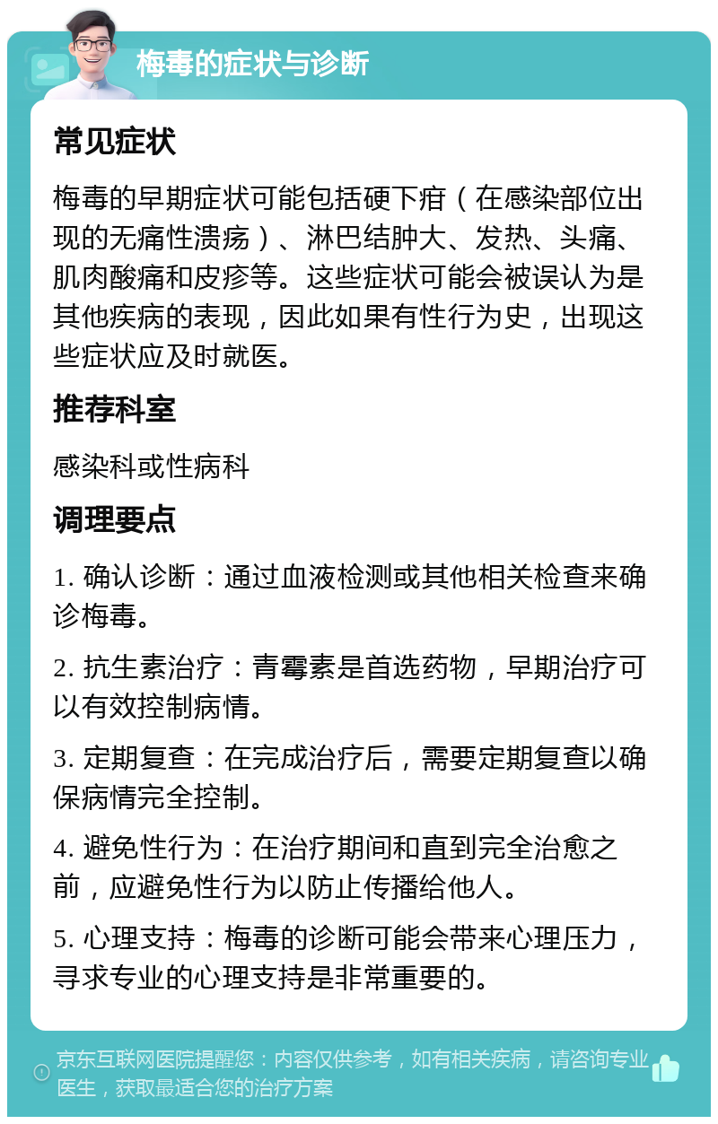 梅毒的症状与诊断 常见症状 梅毒的早期症状可能包括硬下疳（在感染部位出现的无痛性溃疡）、淋巴结肿大、发热、头痛、肌肉酸痛和皮疹等。这些症状可能会被误认为是其他疾病的表现，因此如果有性行为史，出现这些症状应及时就医。 推荐科室 感染科或性病科 调理要点 1. 确认诊断：通过血液检测或其他相关检查来确诊梅毒。 2. 抗生素治疗：青霉素是首选药物，早期治疗可以有效控制病情。 3. 定期复查：在完成治疗后，需要定期复查以确保病情完全控制。 4. 避免性行为：在治疗期间和直到完全治愈之前，应避免性行为以防止传播给他人。 5. 心理支持：梅毒的诊断可能会带来心理压力，寻求专业的心理支持是非常重要的。