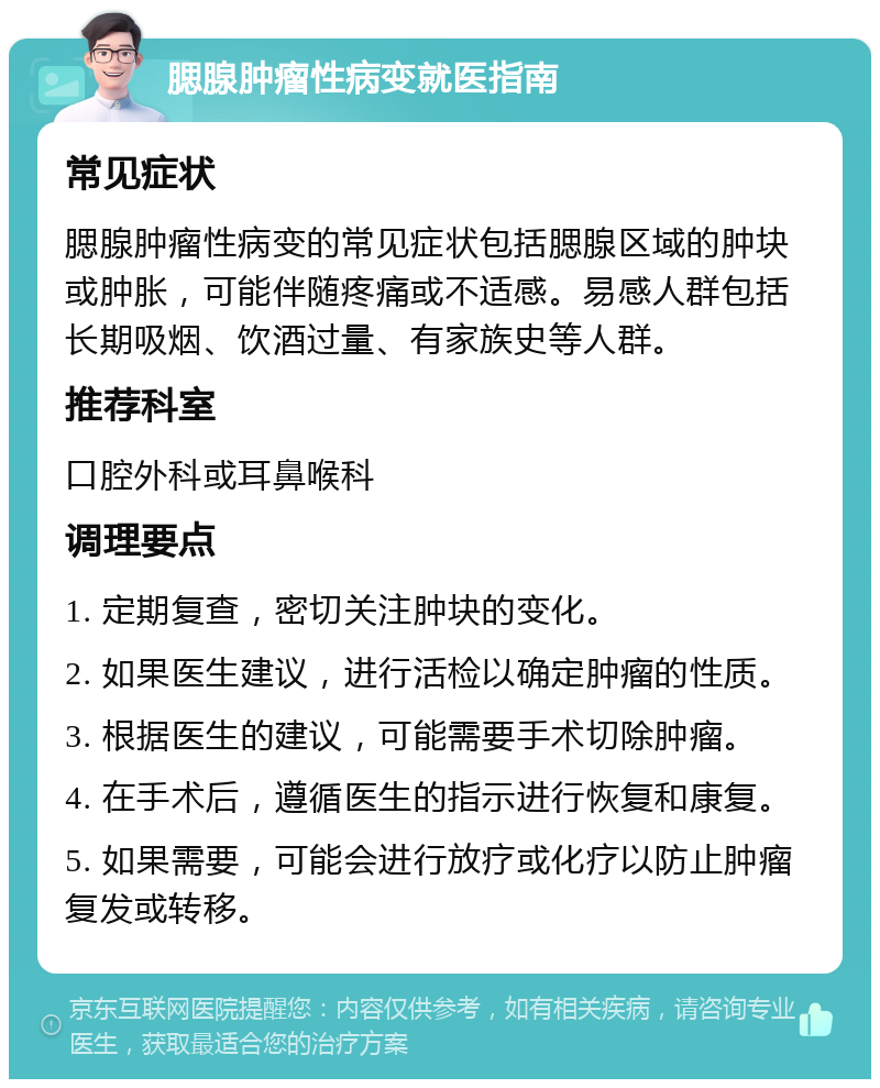 腮腺肿瘤性病变就医指南 常见症状 腮腺肿瘤性病变的常见症状包括腮腺区域的肿块或肿胀，可能伴随疼痛或不适感。易感人群包括长期吸烟、饮酒过量、有家族史等人群。 推荐科室 口腔外科或耳鼻喉科 调理要点 1. 定期复查，密切关注肿块的变化。 2. 如果医生建议，进行活检以确定肿瘤的性质。 3. 根据医生的建议，可能需要手术切除肿瘤。 4. 在手术后，遵循医生的指示进行恢复和康复。 5. 如果需要，可能会进行放疗或化疗以防止肿瘤复发或转移。