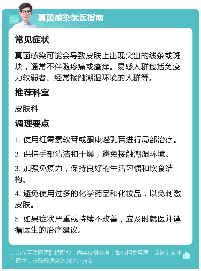 真菌感染就医指南 常见症状 真菌感染可能会导致皮肤上出现突出的线条或斑块，通常不伴随疼痛或瘙痒。易感人群包括免疫力较弱者、经常接触潮湿环境的人群等。 推荐科室 皮肤科 调理要点 1. 使用红霉素软膏或酮康唑乳膏进行局部治疗。 2. 保持手部清洁和干燥，避免接触潮湿环境。 3. 加强免疫力，保持良好的生活习惯和饮食结构。 4. 避免使用过多的化学药品和化妆品，以免刺激皮肤。 5. 如果症状严重或持续不改善，应及时就医并遵循医生的治疗建议。