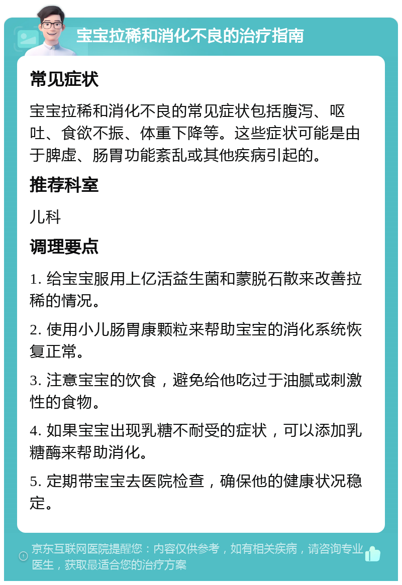 宝宝拉稀和消化不良的治疗指南 常见症状 宝宝拉稀和消化不良的常见症状包括腹泻、呕吐、食欲不振、体重下降等。这些症状可能是由于脾虚、肠胃功能紊乱或其他疾病引起的。 推荐科室 儿科 调理要点 1. 给宝宝服用上亿活益生菌和蒙脱石散来改善拉稀的情况。 2. 使用小儿肠胃康颗粒来帮助宝宝的消化系统恢复正常。 3. 注意宝宝的饮食，避免给他吃过于油腻或刺激性的食物。 4. 如果宝宝出现乳糖不耐受的症状，可以添加乳糖酶来帮助消化。 5. 定期带宝宝去医院检查，确保他的健康状况稳定。