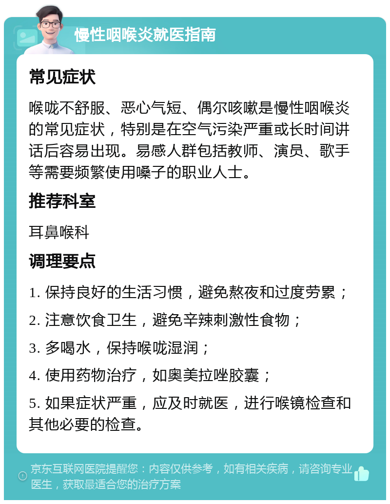 慢性咽喉炎就医指南 常见症状 喉咙不舒服、恶心气短、偶尔咳嗽是慢性咽喉炎的常见症状，特别是在空气污染严重或长时间讲话后容易出现。易感人群包括教师、演员、歌手等需要频繁使用嗓子的职业人士。 推荐科室 耳鼻喉科 调理要点 1. 保持良好的生活习惯，避免熬夜和过度劳累； 2. 注意饮食卫生，避免辛辣刺激性食物； 3. 多喝水，保持喉咙湿润； 4. 使用药物治疗，如奥美拉唑胶囊； 5. 如果症状严重，应及时就医，进行喉镜检查和其他必要的检查。