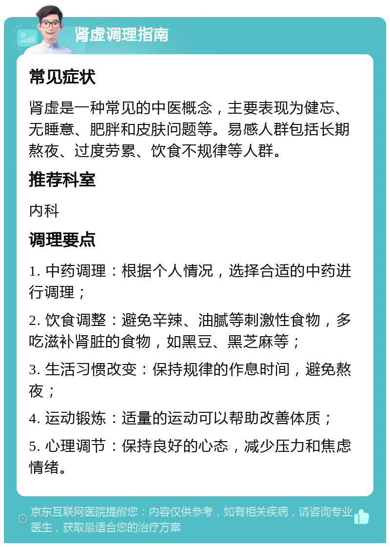 肾虚调理指南 常见症状 肾虚是一种常见的中医概念，主要表现为健忘、无睡意、肥胖和皮肤问题等。易感人群包括长期熬夜、过度劳累、饮食不规律等人群。 推荐科室 内科 调理要点 1. 中药调理：根据个人情况，选择合适的中药进行调理； 2. 饮食调整：避免辛辣、油腻等刺激性食物，多吃滋补肾脏的食物，如黑豆、黑芝麻等； 3. 生活习惯改变：保持规律的作息时间，避免熬夜； 4. 运动锻炼：适量的运动可以帮助改善体质； 5. 心理调节：保持良好的心态，减少压力和焦虑情绪。