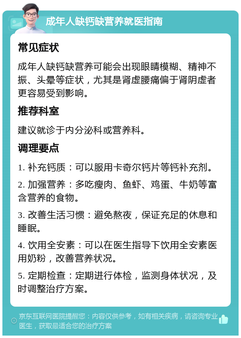 成年人缺钙缺营养就医指南 常见症状 成年人缺钙缺营养可能会出现眼睛模糊、精神不振、头晕等症状，尤其是肾虚腰痛偏于肾阴虚者更容易受到影响。 推荐科室 建议就诊于内分泌科或营养科。 调理要点 1. 补充钙质：可以服用卡奇尔钙片等钙补充剂。 2. 加强营养：多吃瘦肉、鱼虾、鸡蛋、牛奶等富含营养的食物。 3. 改善生活习惯：避免熬夜，保证充足的休息和睡眠。 4. 饮用全安素：可以在医生指导下饮用全安素医用奶粉，改善营养状况。 5. 定期检查：定期进行体检，监测身体状况，及时调整治疗方案。