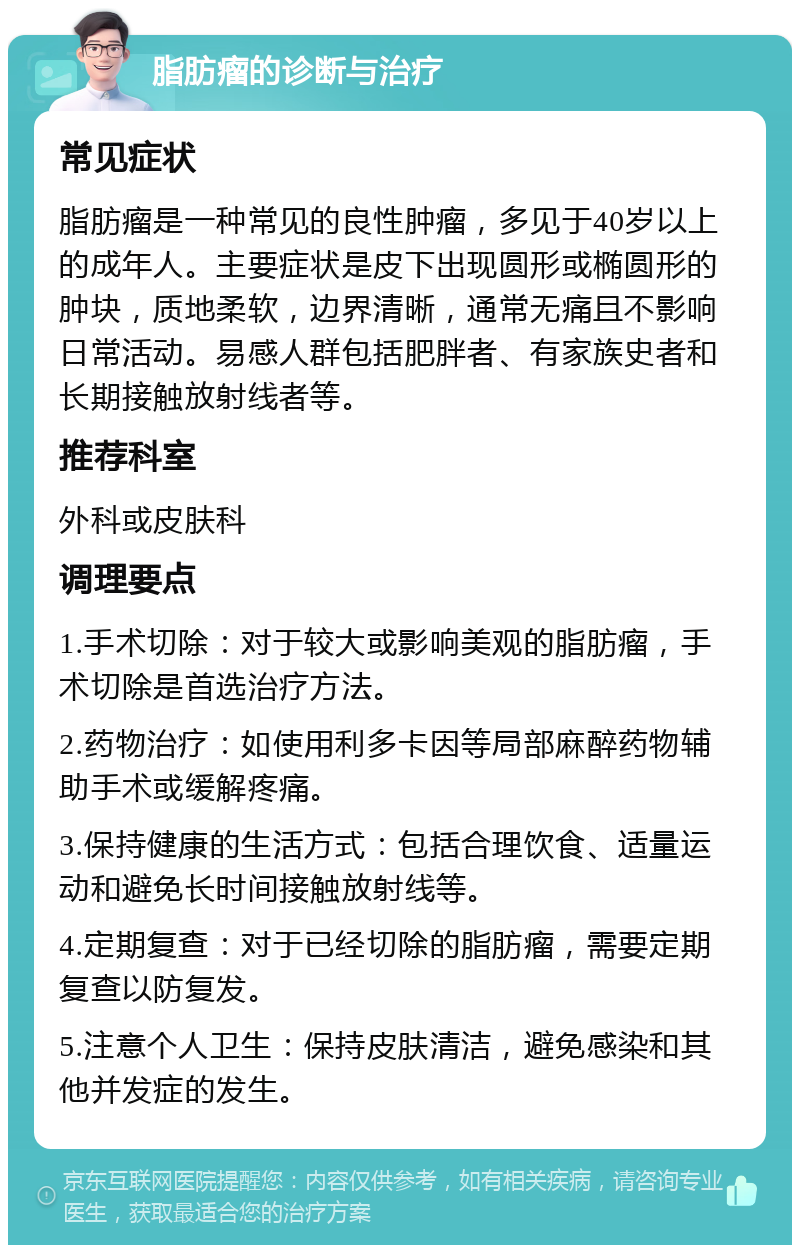 脂肪瘤的诊断与治疗 常见症状 脂肪瘤是一种常见的良性肿瘤，多见于40岁以上的成年人。主要症状是皮下出现圆形或椭圆形的肿块，质地柔软，边界清晰，通常无痛且不影响日常活动。易感人群包括肥胖者、有家族史者和长期接触放射线者等。 推荐科室 外科或皮肤科 调理要点 1.手术切除：对于较大或影响美观的脂肪瘤，手术切除是首选治疗方法。 2.药物治疗：如使用利多卡因等局部麻醉药物辅助手术或缓解疼痛。 3.保持健康的生活方式：包括合理饮食、适量运动和避免长时间接触放射线等。 4.定期复查：对于已经切除的脂肪瘤，需要定期复查以防复发。 5.注意个人卫生：保持皮肤清洁，避免感染和其他并发症的发生。