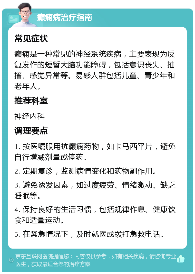 癫痫病治疗指南 常见症状 癫痫是一种常见的神经系统疾病，主要表现为反复发作的短暂大脑功能障碍，包括意识丧失、抽搐、感觉异常等。易感人群包括儿童、青少年和老年人。 推荐科室 神经内科 调理要点 1. 按医嘱服用抗癫痫药物，如卡马西平片，避免自行增减剂量或停药。 2. 定期复诊，监测病情变化和药物副作用。 3. 避免诱发因素，如过度疲劳、情绪激动、缺乏睡眠等。 4. 保持良好的生活习惯，包括规律作息、健康饮食和适量运动。 5. 在紧急情况下，及时就医或拨打急救电话。