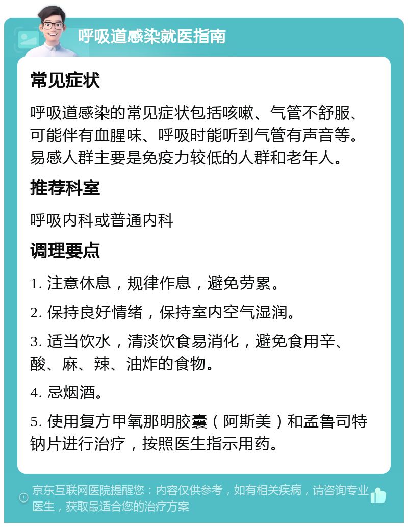 呼吸道感染就医指南 常见症状 呼吸道感染的常见症状包括咳嗽、气管不舒服、可能伴有血腥味、呼吸时能听到气管有声音等。易感人群主要是免疫力较低的人群和老年人。 推荐科室 呼吸内科或普通内科 调理要点 1. 注意休息，规律作息，避免劳累。 2. 保持良好情绪，保持室内空气湿润。 3. 适当饮水，清淡饮食易消化，避免食用辛、酸、麻、辣、油炸的食物。 4. 忌烟酒。 5. 使用复方甲氧那明胶囊（阿斯美）和孟鲁司特钠片进行治疗，按照医生指示用药。