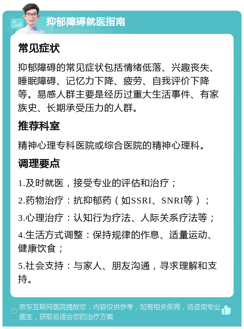 抑郁障碍就医指南 常见症状 抑郁障碍的常见症状包括情绪低落、兴趣丧失、睡眠障碍、记忆力下降、疲劳、自我评价下降等。易感人群主要是经历过重大生活事件、有家族史、长期承受压力的人群。 推荐科室 精神心理专科医院或综合医院的精神心理科。 调理要点 1.及时就医，接受专业的评估和治疗； 2.药物治疗：抗抑郁药（如SSRI、SNRI等）； 3.心理治疗：认知行为疗法、人际关系疗法等； 4.生活方式调整：保持规律的作息、适量运动、健康饮食； 5.社会支持：与家人、朋友沟通，寻求理解和支持。