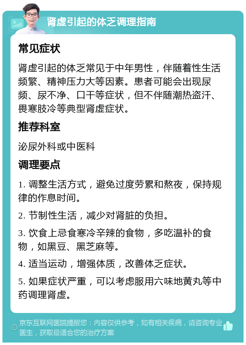 肾虚引起的体乏调理指南 常见症状 肾虚引起的体乏常见于中年男性，伴随着性生活频繁、精神压力大等因素。患者可能会出现尿频、尿不净、口干等症状，但不伴随潮热盗汗、畏寒肢冷等典型肾虚症状。 推荐科室 泌尿外科或中医科 调理要点 1. 调整生活方式，避免过度劳累和熬夜，保持规律的作息时间。 2. 节制性生活，减少对肾脏的负担。 3. 饮食上忌食寒冷辛辣的食物，多吃温补的食物，如黑豆、黑芝麻等。 4. 适当运动，增强体质，改善体乏症状。 5. 如果症状严重，可以考虑服用六味地黄丸等中药调理肾虚。