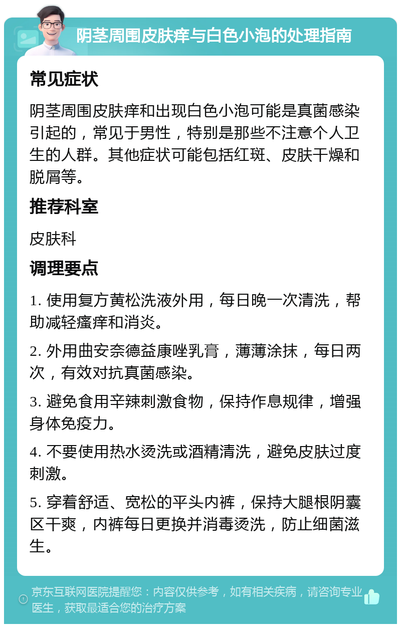 阴茎周围皮肤痒与白色小泡的处理指南 常见症状 阴茎周围皮肤痒和出现白色小泡可能是真菌感染引起的，常见于男性，特别是那些不注意个人卫生的人群。其他症状可能包括红斑、皮肤干燥和脱屑等。 推荐科室 皮肤科 调理要点 1. 使用复方黄松洗液外用，每日晚一次清洗，帮助减轻瘙痒和消炎。 2. 外用曲安奈德益康唑乳膏，薄薄涂抹，每日两次，有效对抗真菌感染。 3. 避免食用辛辣刺激食物，保持作息规律，增强身体免疫力。 4. 不要使用热水烫洗或酒精清洗，避免皮肤过度刺激。 5. 穿着舒适、宽松的平头内裤，保持大腿根阴囊区干爽，内裤每日更换并消毒烫洗，防止细菌滋生。