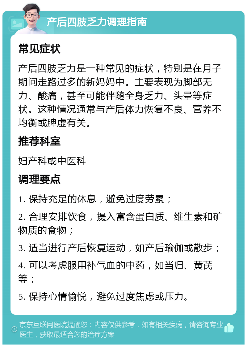 产后四肢乏力调理指南 常见症状 产后四肢乏力是一种常见的症状，特别是在月子期间走路过多的新妈妈中。主要表现为脚部无力、酸痛，甚至可能伴随全身乏力、头晕等症状。这种情况通常与产后体力恢复不良、营养不均衡或脾虚有关。 推荐科室 妇产科或中医科 调理要点 1. 保持充足的休息，避免过度劳累； 2. 合理安排饮食，摄入富含蛋白质、维生素和矿物质的食物； 3. 适当进行产后恢复运动，如产后瑜伽或散步； 4. 可以考虑服用补气血的中药，如当归、黄芪等； 5. 保持心情愉悦，避免过度焦虑或压力。