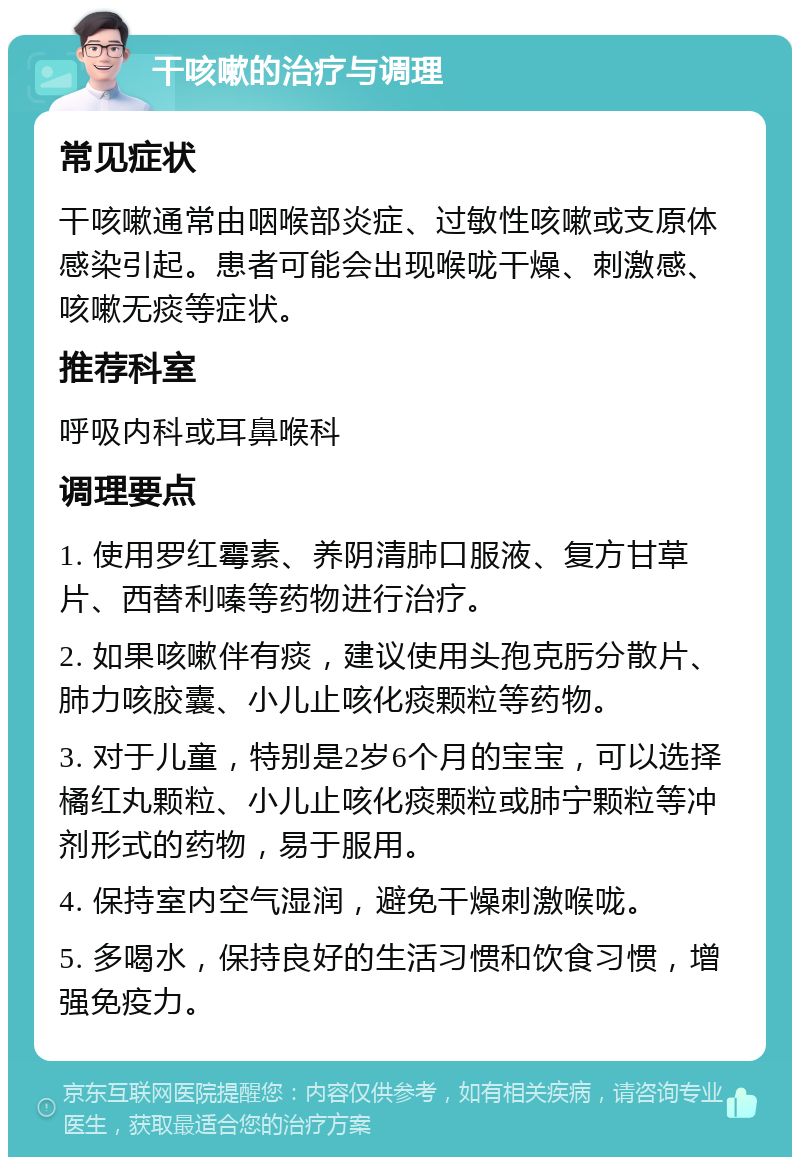 干咳嗽的治疗与调理 常见症状 干咳嗽通常由咽喉部炎症、过敏性咳嗽或支原体感染引起。患者可能会出现喉咙干燥、刺激感、咳嗽无痰等症状。 推荐科室 呼吸内科或耳鼻喉科 调理要点 1. 使用罗红霉素、养阴清肺口服液、复方甘草片、西替利嗪等药物进行治疗。 2. 如果咳嗽伴有痰，建议使用头孢克肟分散片、肺力咳胶囊、小儿止咳化痰颗粒等药物。 3. 对于儿童，特别是2岁6个月的宝宝，可以选择橘红丸颗粒、小儿止咳化痰颗粒或肺宁颗粒等冲剂形式的药物，易于服用。 4. 保持室内空气湿润，避免干燥刺激喉咙。 5. 多喝水，保持良好的生活习惯和饮食习惯，增强免疫力。