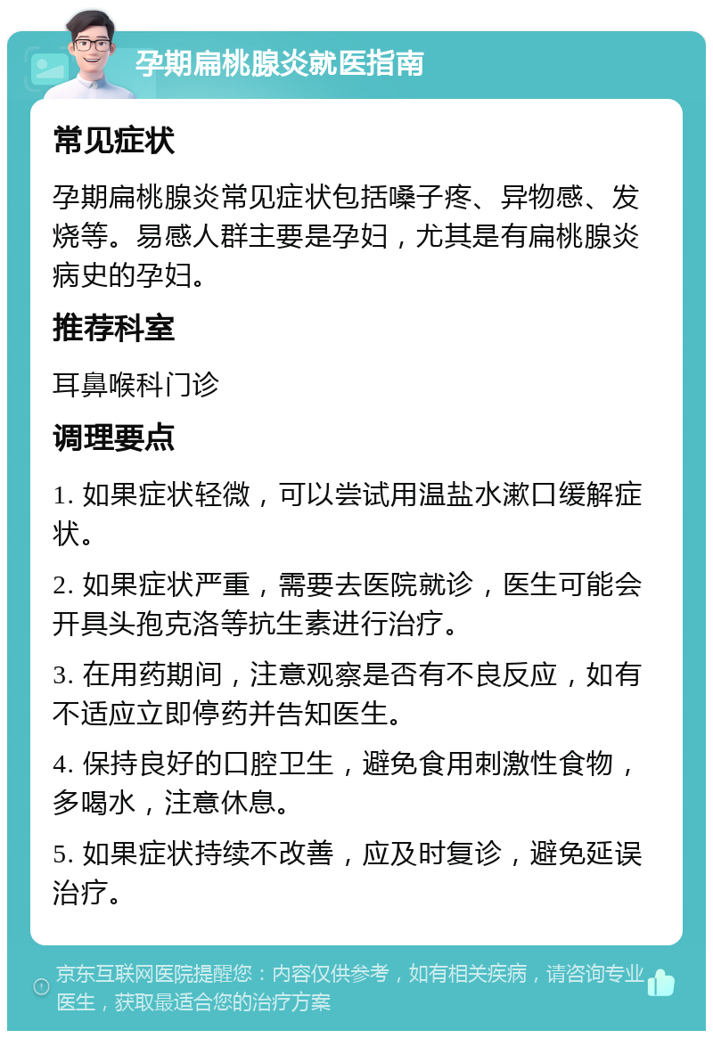 孕期扁桃腺炎就医指南 常见症状 孕期扁桃腺炎常见症状包括嗓子疼、异物感、发烧等。易感人群主要是孕妇，尤其是有扁桃腺炎病史的孕妇。 推荐科室 耳鼻喉科门诊 调理要点 1. 如果症状轻微，可以尝试用温盐水漱口缓解症状。 2. 如果症状严重，需要去医院就诊，医生可能会开具头孢克洛等抗生素进行治疗。 3. 在用药期间，注意观察是否有不良反应，如有不适应立即停药并告知医生。 4. 保持良好的口腔卫生，避免食用刺激性食物，多喝水，注意休息。 5. 如果症状持续不改善，应及时复诊，避免延误治疗。