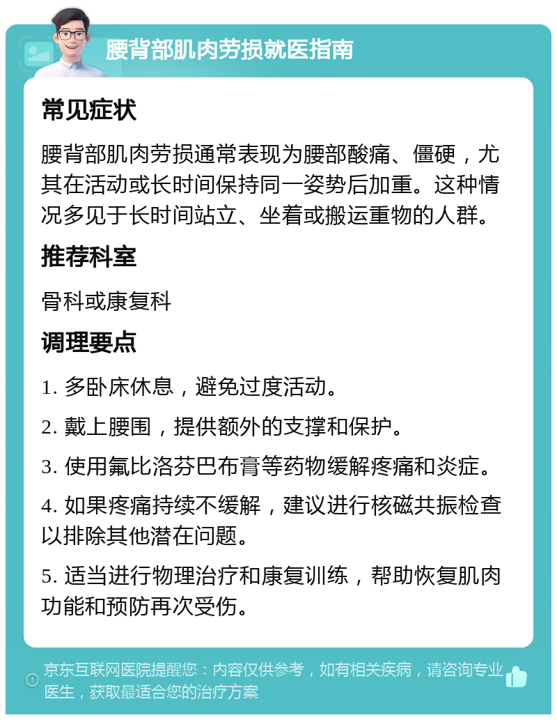 腰背部肌肉劳损就医指南 常见症状 腰背部肌肉劳损通常表现为腰部酸痛、僵硬，尤其在活动或长时间保持同一姿势后加重。这种情况多见于长时间站立、坐着或搬运重物的人群。 推荐科室 骨科或康复科 调理要点 1. 多卧床休息，避免过度活动。 2. 戴上腰围，提供额外的支撑和保护。 3. 使用氟比洛芬巴布膏等药物缓解疼痛和炎症。 4. 如果疼痛持续不缓解，建议进行核磁共振检查以排除其他潜在问题。 5. 适当进行物理治疗和康复训练，帮助恢复肌肉功能和预防再次受伤。