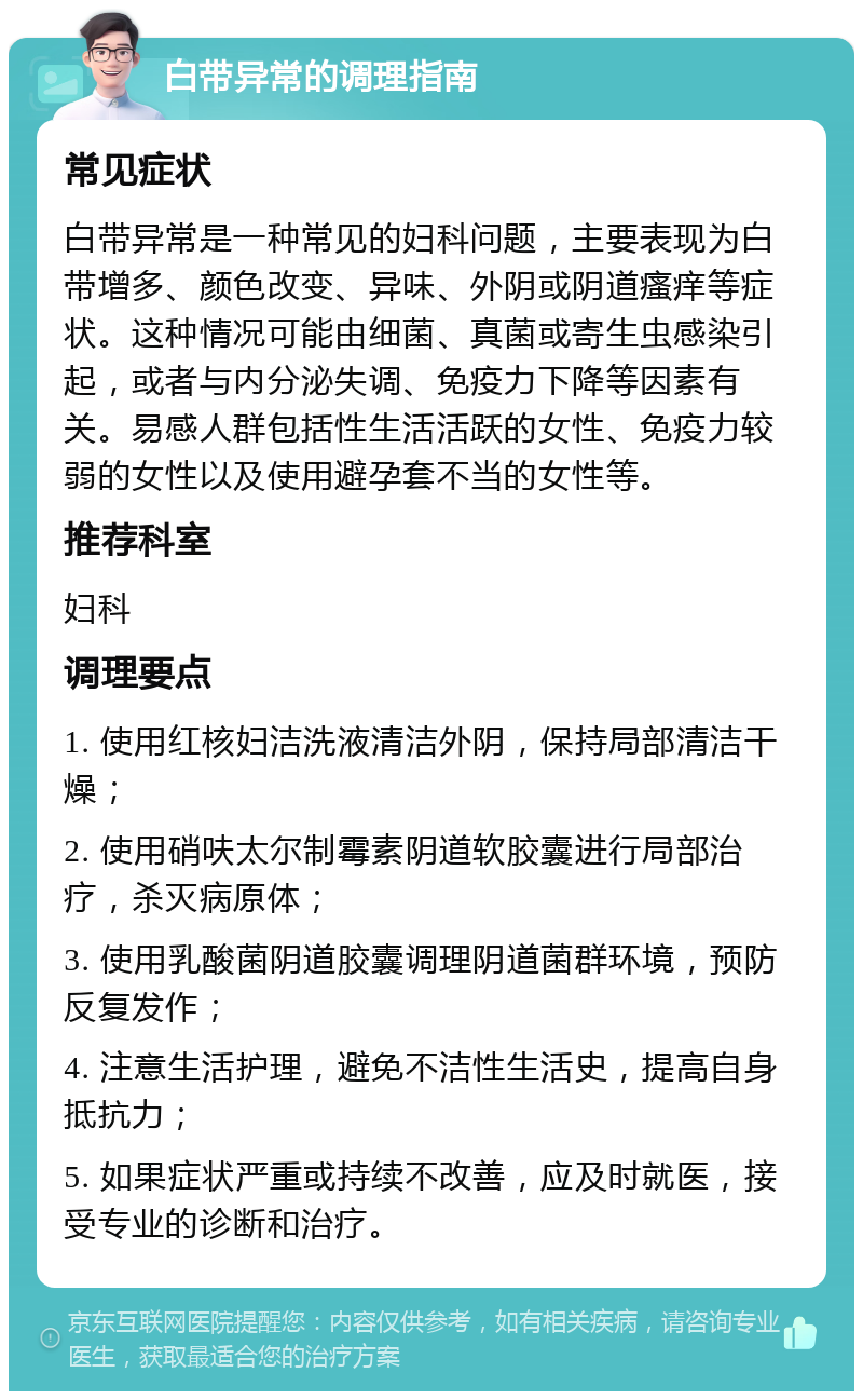 白带异常的调理指南 常见症状 白带异常是一种常见的妇科问题，主要表现为白带增多、颜色改变、异味、外阴或阴道瘙痒等症状。这种情况可能由细菌、真菌或寄生虫感染引起，或者与内分泌失调、免疫力下降等因素有关。易感人群包括性生活活跃的女性、免疫力较弱的女性以及使用避孕套不当的女性等。 推荐科室 妇科 调理要点 1. 使用红核妇洁洗液清洁外阴，保持局部清洁干燥； 2. 使用硝呋太尔制霉素阴道软胶囊进行局部治疗，杀灭病原体； 3. 使用乳酸菌阴道胶囊调理阴道菌群环境，预防反复发作； 4. 注意生活护理，避免不洁性生活史，提高自身抵抗力； 5. 如果症状严重或持续不改善，应及时就医，接受专业的诊断和治疗。