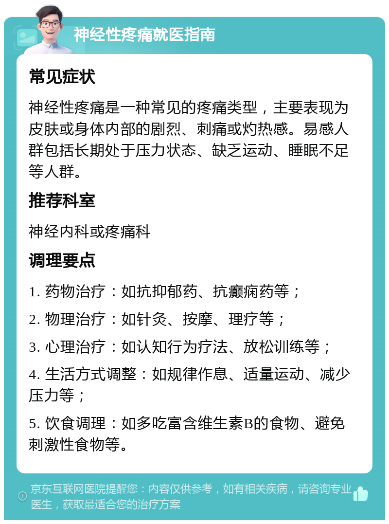 神经性疼痛就医指南 常见症状 神经性疼痛是一种常见的疼痛类型，主要表现为皮肤或身体内部的剧烈、刺痛或灼热感。易感人群包括长期处于压力状态、缺乏运动、睡眠不足等人群。 推荐科室 神经内科或疼痛科 调理要点 1. 药物治疗：如抗抑郁药、抗癫痫药等； 2. 物理治疗：如针灸、按摩、理疗等； 3. 心理治疗：如认知行为疗法、放松训练等； 4. 生活方式调整：如规律作息、适量运动、减少压力等； 5. 饮食调理：如多吃富含维生素B的食物、避免刺激性食物等。