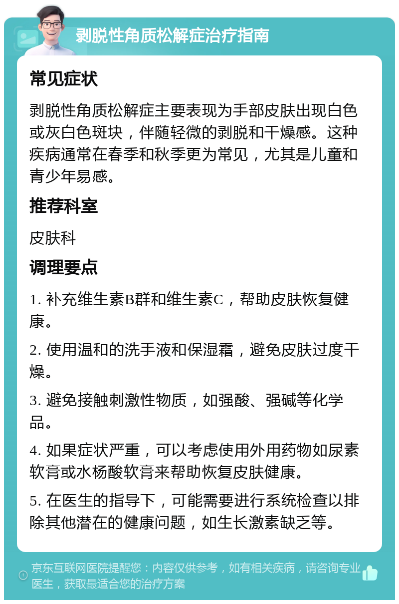 剥脱性角质松解症治疗指南 常见症状 剥脱性角质松解症主要表现为手部皮肤出现白色或灰白色斑块，伴随轻微的剥脱和干燥感。这种疾病通常在春季和秋季更为常见，尤其是儿童和青少年易感。 推荐科室 皮肤科 调理要点 1. 补充维生素B群和维生素C，帮助皮肤恢复健康。 2. 使用温和的洗手液和保湿霜，避免皮肤过度干燥。 3. 避免接触刺激性物质，如强酸、强碱等化学品。 4. 如果症状严重，可以考虑使用外用药物如尿素软膏或水杨酸软膏来帮助恢复皮肤健康。 5. 在医生的指导下，可能需要进行系统检查以排除其他潜在的健康问题，如生长激素缺乏等。