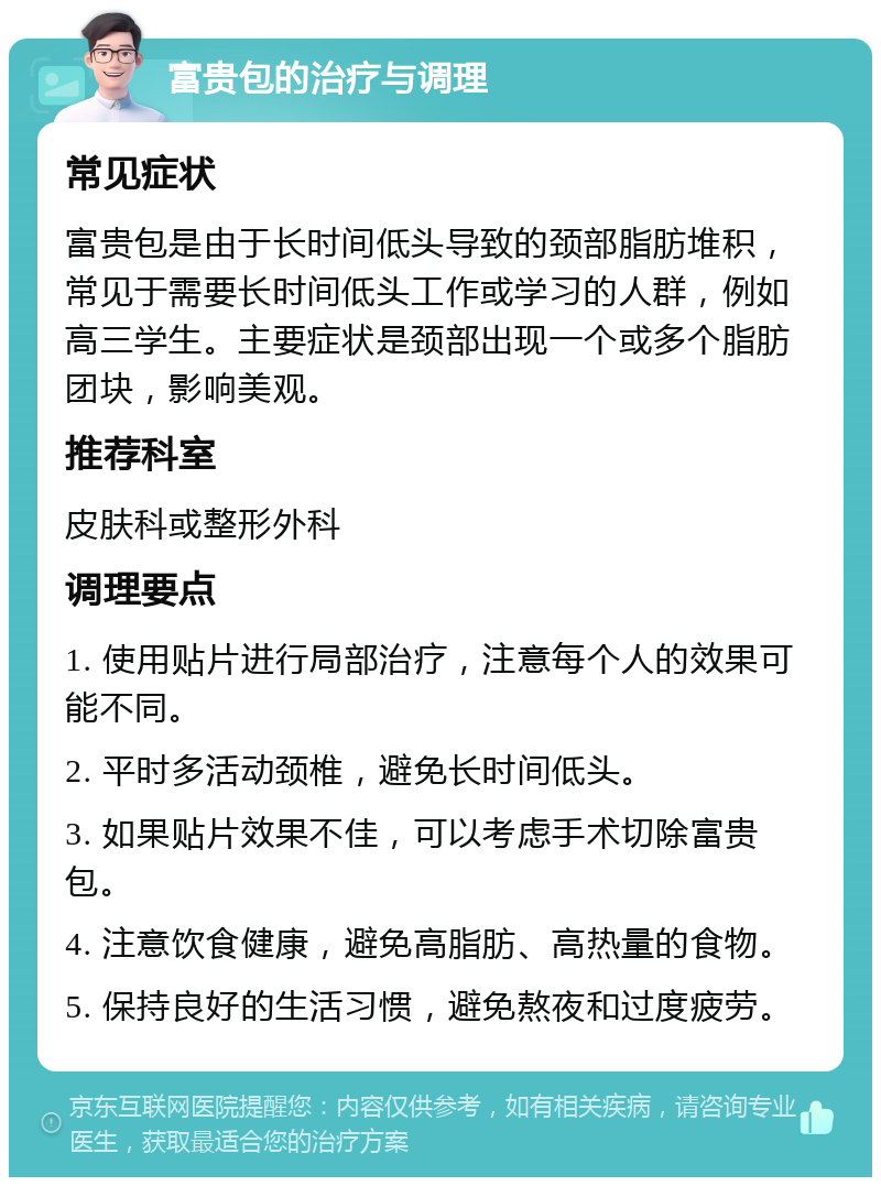 富贵包的治疗与调理 常见症状 富贵包是由于长时间低头导致的颈部脂肪堆积，常见于需要长时间低头工作或学习的人群，例如高三学生。主要症状是颈部出现一个或多个脂肪团块，影响美观。 推荐科室 皮肤科或整形外科 调理要点 1. 使用贴片进行局部治疗，注意每个人的效果可能不同。 2. 平时多活动颈椎，避免长时间低头。 3. 如果贴片效果不佳，可以考虑手术切除富贵包。 4. 注意饮食健康，避免高脂肪、高热量的食物。 5. 保持良好的生活习惯，避免熬夜和过度疲劳。