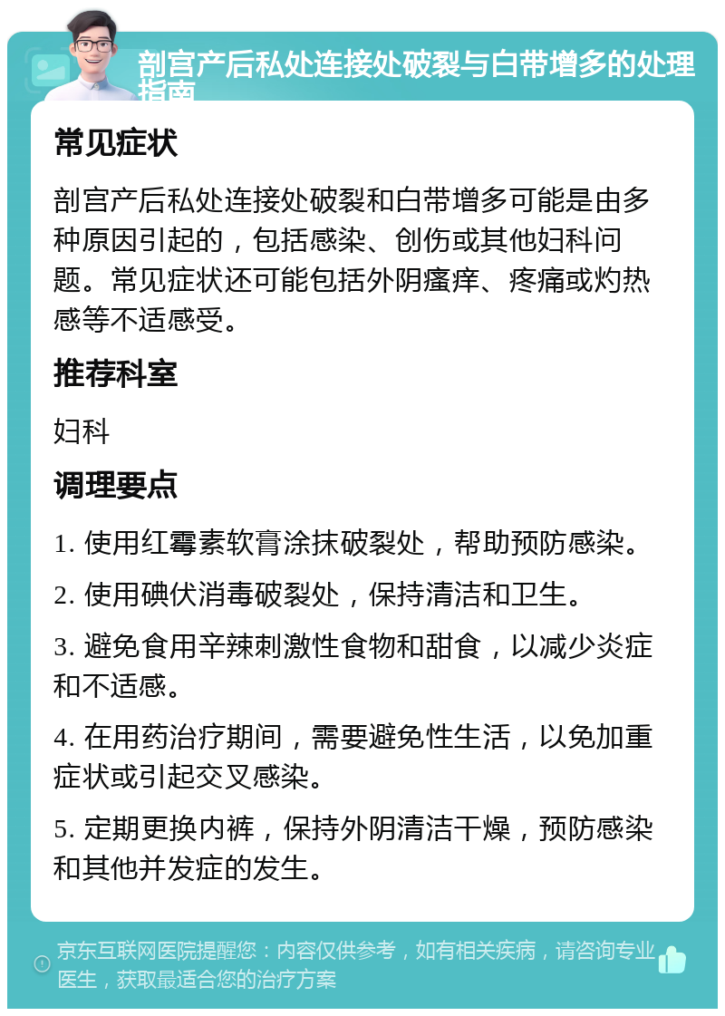 剖宫产后私处连接处破裂与白带增多的处理指南 常见症状 剖宫产后私处连接处破裂和白带增多可能是由多种原因引起的，包括感染、创伤或其他妇科问题。常见症状还可能包括外阴瘙痒、疼痛或灼热感等不适感受。 推荐科室 妇科 调理要点 1. 使用红霉素软膏涂抹破裂处，帮助预防感染。 2. 使用碘伏消毒破裂处，保持清洁和卫生。 3. 避免食用辛辣刺激性食物和甜食，以减少炎症和不适感。 4. 在用药治疗期间，需要避免性生活，以免加重症状或引起交叉感染。 5. 定期更换内裤，保持外阴清洁干燥，预防感染和其他并发症的发生。