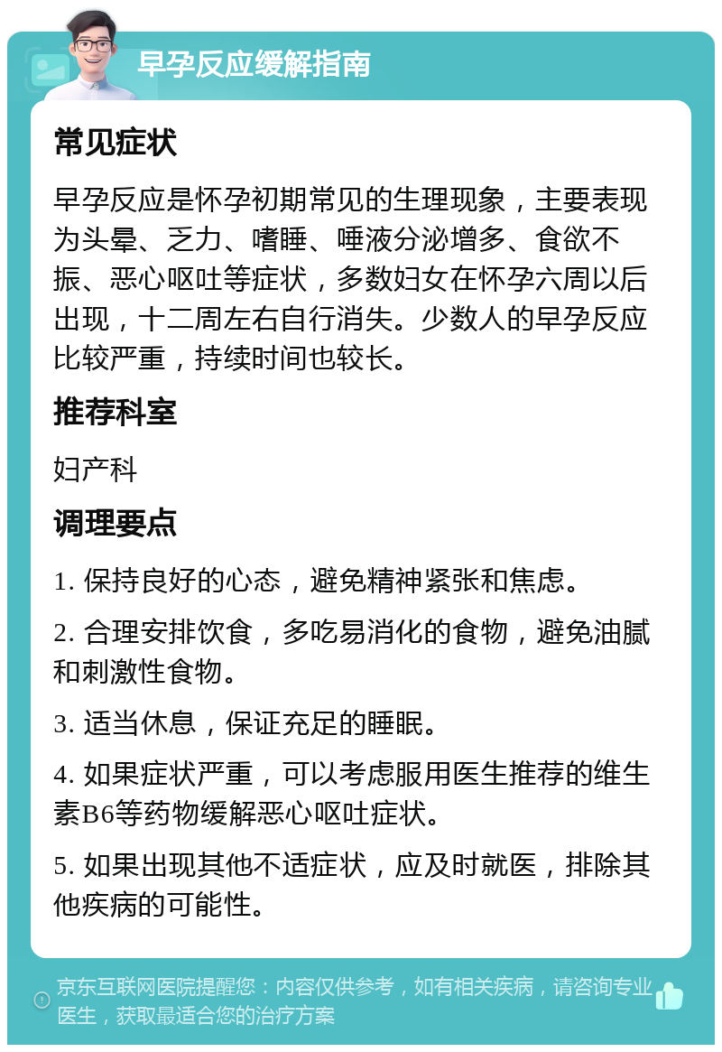 早孕反应缓解指南 常见症状 早孕反应是怀孕初期常见的生理现象，主要表现为头晕、乏力、嗜睡、唾液分泌增多、食欲不振、恶心呕吐等症状，多数妇女在怀孕六周以后出现，十二周左右自行消失。少数人的早孕反应比较严重，持续时间也较长。 推荐科室 妇产科 调理要点 1. 保持良好的心态，避免精神紧张和焦虑。 2. 合理安排饮食，多吃易消化的食物，避免油腻和刺激性食物。 3. 适当休息，保证充足的睡眠。 4. 如果症状严重，可以考虑服用医生推荐的维生素B6等药物缓解恶心呕吐症状。 5. 如果出现其他不适症状，应及时就医，排除其他疾病的可能性。