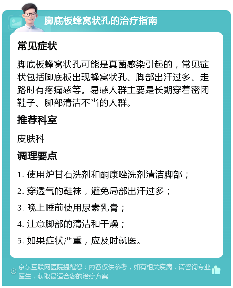 脚底板蜂窝状孔的治疗指南 常见症状 脚底板蜂窝状孔可能是真菌感染引起的，常见症状包括脚底板出现蜂窝状孔、脚部出汗过多、走路时有疼痛感等。易感人群主要是长期穿着密闭鞋子、脚部清洁不当的人群。 推荐科室 皮肤科 调理要点 1. 使用炉甘石洗剂和酮康唑洗剂清洁脚部； 2. 穿透气的鞋袜，避免局部出汗过多； 3. 晚上睡前使用尿素乳膏； 4. 注意脚部的清洁和干燥； 5. 如果症状严重，应及时就医。