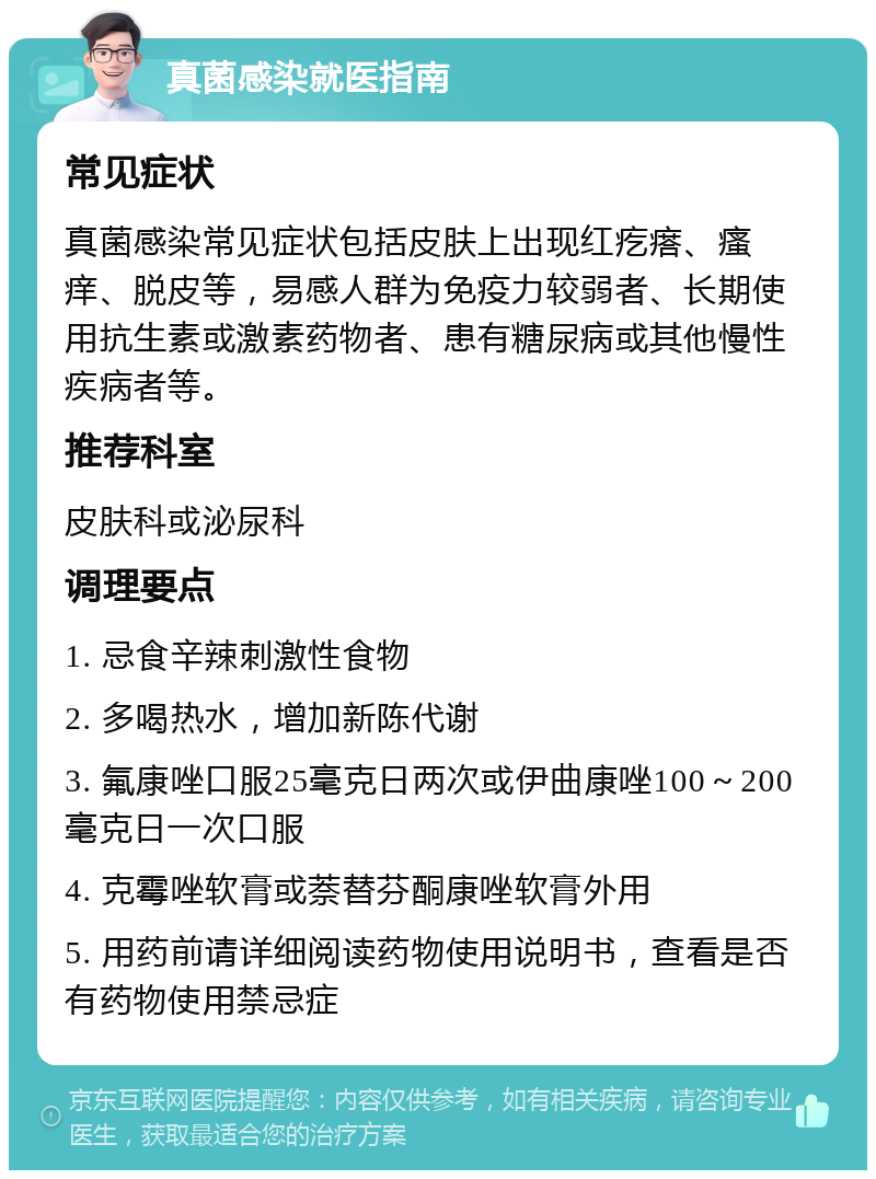 真菌感染就医指南 常见症状 真菌感染常见症状包括皮肤上出现红疙瘩、瘙痒、脱皮等，易感人群为免疫力较弱者、长期使用抗生素或激素药物者、患有糖尿病或其他慢性疾病者等。 推荐科室 皮肤科或泌尿科 调理要点 1. 忌食辛辣刺激性食物 2. 多喝热水，增加新陈代谢 3. 氟康唑口服25毫克日两次或伊曲康唑100～200毫克日一次口服 4. 克霉唑软膏或萘替芬酮康唑软膏外用 5. 用药前请详细阅读药物使用说明书，查看是否有药物使用禁忌症