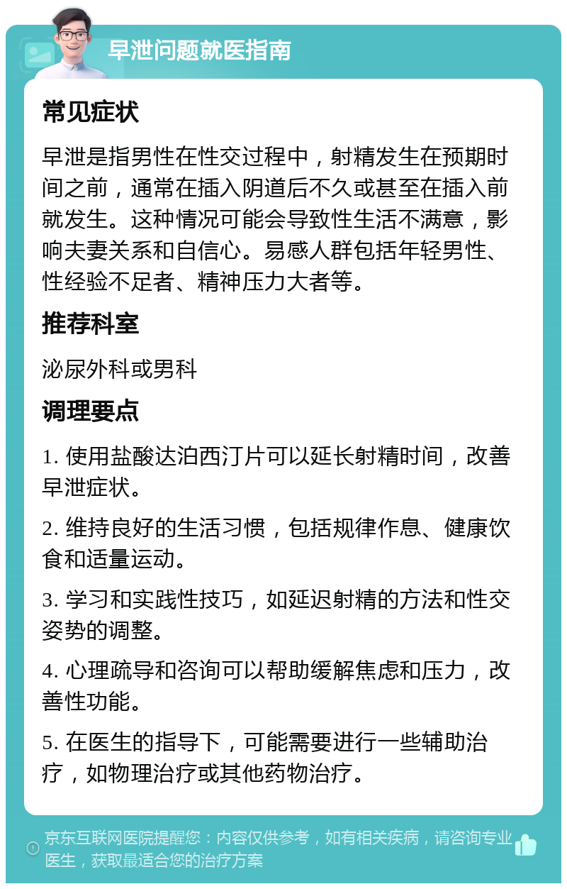 早泄问题就医指南 常见症状 早泄是指男性在性交过程中，射精发生在预期时间之前，通常在插入阴道后不久或甚至在插入前就发生。这种情况可能会导致性生活不满意，影响夫妻关系和自信心。易感人群包括年轻男性、性经验不足者、精神压力大者等。 推荐科室 泌尿外科或男科 调理要点 1. 使用盐酸达泊西汀片可以延长射精时间，改善早泄症状。 2. 维持良好的生活习惯，包括规律作息、健康饮食和适量运动。 3. 学习和实践性技巧，如延迟射精的方法和性交姿势的调整。 4. 心理疏导和咨询可以帮助缓解焦虑和压力，改善性功能。 5. 在医生的指导下，可能需要进行一些辅助治疗，如物理治疗或其他药物治疗。