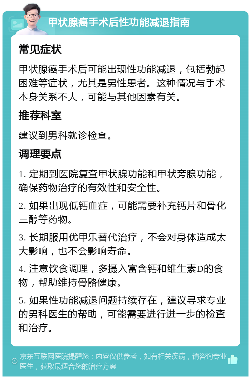 甲状腺癌手术后性功能减退指南 常见症状 甲状腺癌手术后可能出现性功能减退，包括勃起困难等症状，尤其是男性患者。这种情况与手术本身关系不大，可能与其他因素有关。 推荐科室 建议到男科就诊检查。 调理要点 1. 定期到医院复查甲状腺功能和甲状旁腺功能，确保药物治疗的有效性和安全性。 2. 如果出现低钙血症，可能需要补充钙片和骨化三醇等药物。 3. 长期服用优甲乐替代治疗，不会对身体造成太大影响，也不会影响寿命。 4. 注意饮食调理，多摄入富含钙和维生素D的食物，帮助维持骨骼健康。 5. 如果性功能减退问题持续存在，建议寻求专业的男科医生的帮助，可能需要进行进一步的检查和治疗。