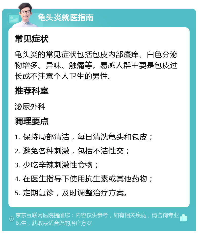 龟头炎就医指南 常见症状 龟头炎的常见症状包括包皮内部瘙痒、白色分泌物增多、异味、触痛等。易感人群主要是包皮过长或不注意个人卫生的男性。 推荐科室 泌尿外科 调理要点 1. 保持局部清洁，每日清洗龟头和包皮； 2. 避免各种刺激，包括不洁性交； 3. 少吃辛辣刺激性食物； 4. 在医生指导下使用抗生素或其他药物； 5. 定期复诊，及时调整治疗方案。