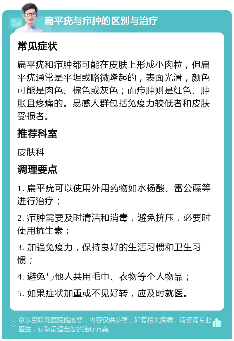 扁平疣与疖肿的区别与治疗 常见症状 扁平疣和疖肿都可能在皮肤上形成小肉粒，但扁平疣通常是平坦或略微隆起的，表面光滑，颜色可能是肉色、棕色或灰色；而疖肿则是红色、肿胀且疼痛的。易感人群包括免疫力较低者和皮肤受损者。 推荐科室 皮肤科 调理要点 1. 扁平疣可以使用外用药物如水杨酸、雷公藤等进行治疗； 2. 疖肿需要及时清洁和消毒，避免挤压，必要时使用抗生素； 3. 加强免疫力，保持良好的生活习惯和卫生习惯； 4. 避免与他人共用毛巾、衣物等个人物品； 5. 如果症状加重或不见好转，应及时就医。