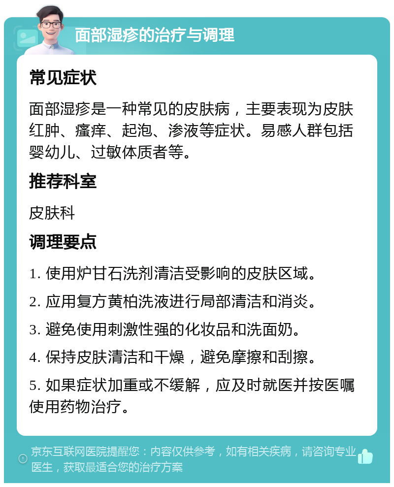 面部湿疹的治疗与调理 常见症状 面部湿疹是一种常见的皮肤病，主要表现为皮肤红肿、瘙痒、起泡、渗液等症状。易感人群包括婴幼儿、过敏体质者等。 推荐科室 皮肤科 调理要点 1. 使用炉甘石洗剂清洁受影响的皮肤区域。 2. 应用复方黄柏洗液进行局部清洁和消炎。 3. 避免使用刺激性强的化妆品和洗面奶。 4. 保持皮肤清洁和干燥，避免摩擦和刮擦。 5. 如果症状加重或不缓解，应及时就医并按医嘱使用药物治疗。