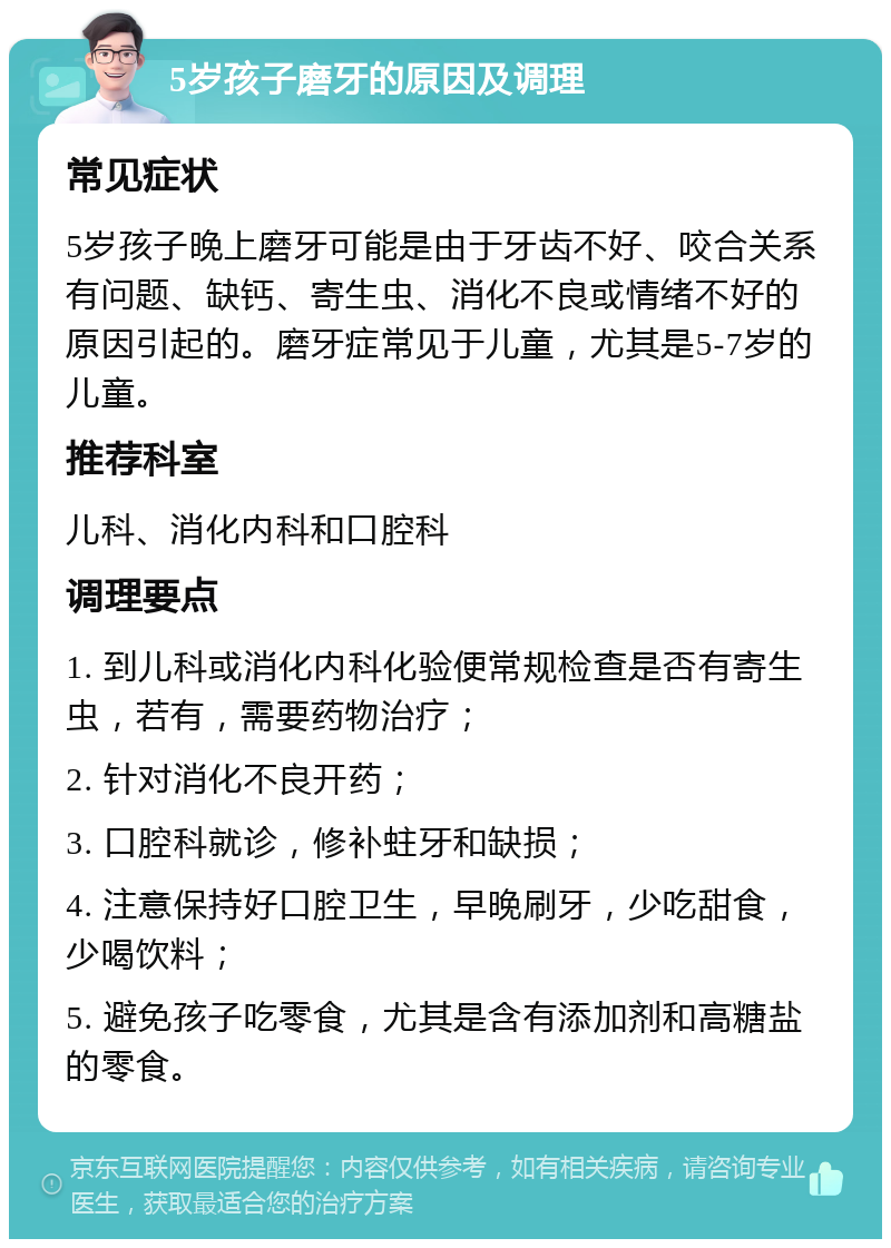 5岁孩子磨牙的原因及调理 常见症状 5岁孩子晚上磨牙可能是由于牙齿不好、咬合关系有问题、缺钙、寄生虫、消化不良或情绪不好的原因引起的。磨牙症常见于儿童，尤其是5-7岁的儿童。 推荐科室 儿科、消化内科和口腔科 调理要点 1. 到儿科或消化内科化验便常规检查是否有寄生虫，若有，需要药物治疗； 2. 针对消化不良开药； 3. 口腔科就诊，修补蛀牙和缺损； 4. 注意保持好口腔卫生，早晚刷牙，少吃甜食，少喝饮料； 5. 避免孩子吃零食，尤其是含有添加剂和高糖盐的零食。