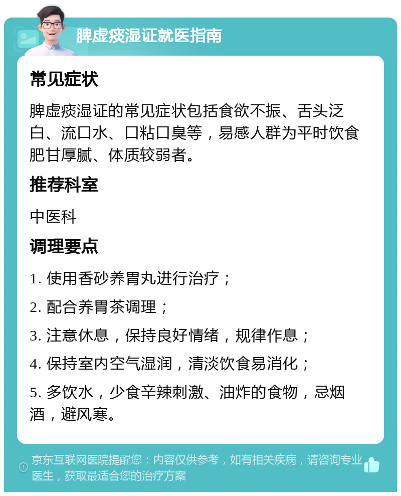 脾虚痰湿证就医指南 常见症状 脾虚痰湿证的常见症状包括食欲不振、舌头泛白、流口水、口粘口臭等，易感人群为平时饮食肥甘厚腻、体质较弱者。 推荐科室 中医科 调理要点 1. 使用香砂养胃丸进行治疗； 2. 配合养胃茶调理； 3. 注意休息，保持良好情绪，规律作息； 4. 保持室内空气湿润，清淡饮食易消化； 5. 多饮水，少食辛辣刺激、油炸的食物，忌烟酒，避风寒。