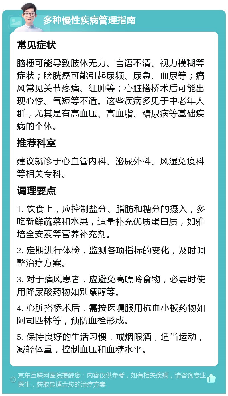 多种慢性疾病管理指南 常见症状 脑梗可能导致肢体无力、言语不清、视力模糊等症状；膀胱癌可能引起尿频、尿急、血尿等；痛风常见关节疼痛、红肿等；心脏搭桥术后可能出现心悸、气短等不适。这些疾病多见于中老年人群，尤其是有高血压、高血脂、糖尿病等基础疾病的个体。 推荐科室 建议就诊于心血管内科、泌尿外科、风湿免疫科等相关专科。 调理要点 1. 饮食上，应控制盐分、脂肪和糖分的摄入，多吃新鲜蔬菜和水果，适量补充优质蛋白质，如雅培全安素等营养补充剂。 2. 定期进行体检，监测各项指标的变化，及时调整治疗方案。 3. 对于痛风患者，应避免高嘌呤食物，必要时使用降尿酸药物如别嘌醇等。 4. 心脏搭桥术后，需按医嘱服用抗血小板药物如阿司匹林等，预防血栓形成。 5. 保持良好的生活习惯，戒烟限酒，适当运动，减轻体重，控制血压和血糖水平。