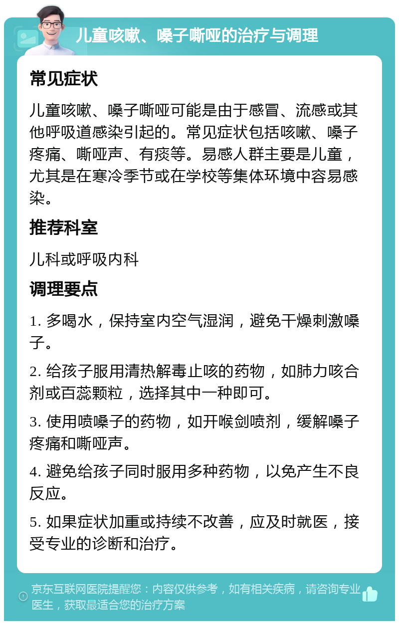 儿童咳嗽、嗓子嘶哑的治疗与调理 常见症状 儿童咳嗽、嗓子嘶哑可能是由于感冒、流感或其他呼吸道感染引起的。常见症状包括咳嗽、嗓子疼痛、嘶哑声、有痰等。易感人群主要是儿童，尤其是在寒冷季节或在学校等集体环境中容易感染。 推荐科室 儿科或呼吸内科 调理要点 1. 多喝水，保持室内空气湿润，避免干燥刺激嗓子。 2. 给孩子服用清热解毒止咳的药物，如肺力咳合剂或百蕊颗粒，选择其中一种即可。 3. 使用喷嗓子的药物，如开喉剑喷剂，缓解嗓子疼痛和嘶哑声。 4. 避免给孩子同时服用多种药物，以免产生不良反应。 5. 如果症状加重或持续不改善，应及时就医，接受专业的诊断和治疗。