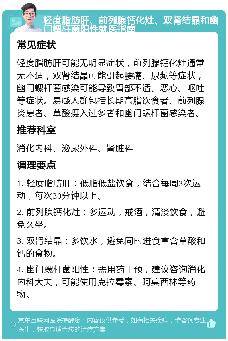 轻度脂肪肝、前列腺钙化灶、双肾结晶和幽门螺杆菌阳性就医指南 常见症状 轻度脂肪肝可能无明显症状，前列腺钙化灶通常无不适，双肾结晶可能引起腰痛、尿频等症状，幽门螺杆菌感染可能导致胃部不适、恶心、呕吐等症状。易感人群包括长期高脂饮食者、前列腺炎患者、草酸摄入过多者和幽门螺杆菌感染者。 推荐科室 消化内科、泌尿外科、肾脏科 调理要点 1. 轻度脂肪肝：低脂低盐饮食，结合每周3次运动，每次30分钟以上。 2. 前列腺钙化灶：多运动，戒酒，清淡饮食，避免久坐。 3. 双肾结晶：多饮水，避免同时进食富含草酸和钙的食物。 4. 幽门螺杆菌阳性：需用药干预，建议咨询消化内科大夫，可能使用克拉霉素、阿莫西林等药物。