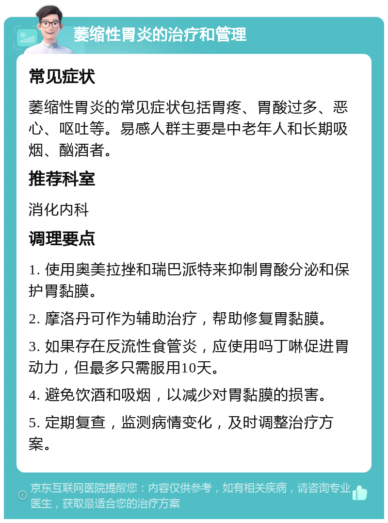 萎缩性胃炎的治疗和管理 常见症状 萎缩性胃炎的常见症状包括胃疼、胃酸过多、恶心、呕吐等。易感人群主要是中老年人和长期吸烟、酗酒者。 推荐科室 消化内科 调理要点 1. 使用奥美拉挫和瑞巴派特来抑制胃酸分泌和保护胃黏膜。 2. 摩洛丹可作为辅助治疗，帮助修复胃黏膜。 3. 如果存在反流性食管炎，应使用吗丁啉促进胃动力，但最多只需服用10天。 4. 避免饮酒和吸烟，以减少对胃黏膜的损害。 5. 定期复查，监测病情变化，及时调整治疗方案。