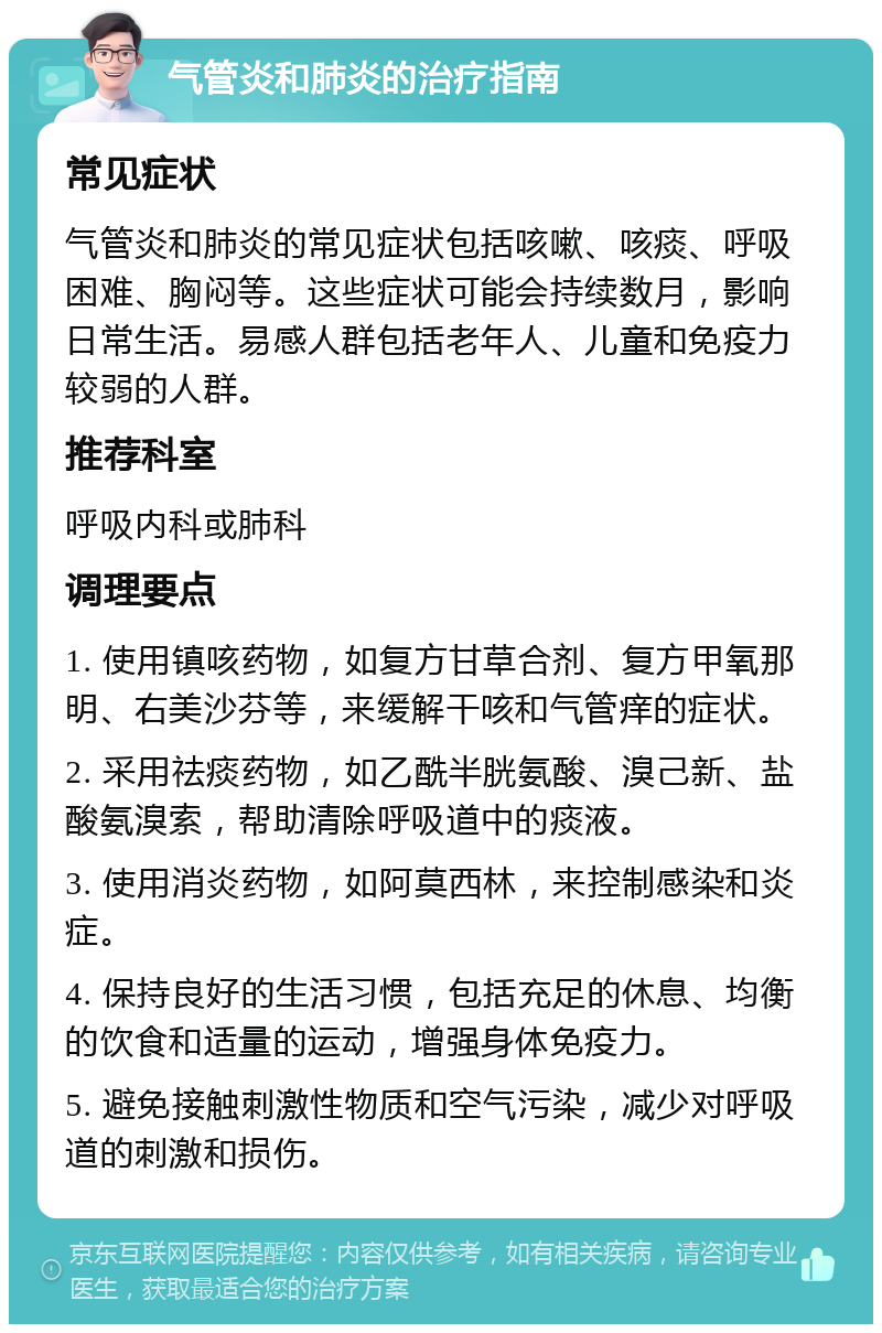 气管炎和肺炎的治疗指南 常见症状 气管炎和肺炎的常见症状包括咳嗽、咳痰、呼吸困难、胸闷等。这些症状可能会持续数月，影响日常生活。易感人群包括老年人、儿童和免疫力较弱的人群。 推荐科室 呼吸内科或肺科 调理要点 1. 使用镇咳药物，如复方甘草合剂、复方甲氧那明、右美沙芬等，来缓解干咳和气管痒的症状。 2. 采用祛痰药物，如乙酰半胱氨酸、溴己新、盐酸氨溴索，帮助清除呼吸道中的痰液。 3. 使用消炎药物，如阿莫西林，来控制感染和炎症。 4. 保持良好的生活习惯，包括充足的休息、均衡的饮食和适量的运动，增强身体免疫力。 5. 避免接触刺激性物质和空气污染，减少对呼吸道的刺激和损伤。