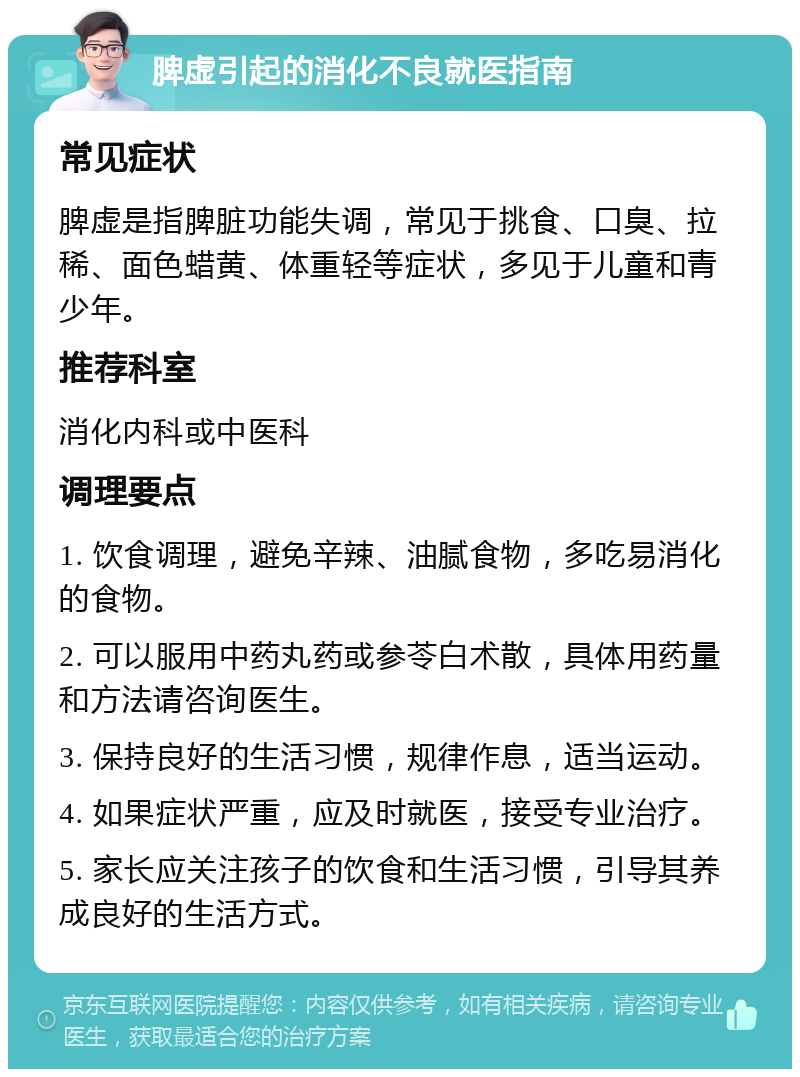 脾虚引起的消化不良就医指南 常见症状 脾虚是指脾脏功能失调，常见于挑食、口臭、拉稀、面色蜡黄、体重轻等症状，多见于儿童和青少年。 推荐科室 消化内科或中医科 调理要点 1. 饮食调理，避免辛辣、油腻食物，多吃易消化的食物。 2. 可以服用中药丸药或参苓白术散，具体用药量和方法请咨询医生。 3. 保持良好的生活习惯，规律作息，适当运动。 4. 如果症状严重，应及时就医，接受专业治疗。 5. 家长应关注孩子的饮食和生活习惯，引导其养成良好的生活方式。