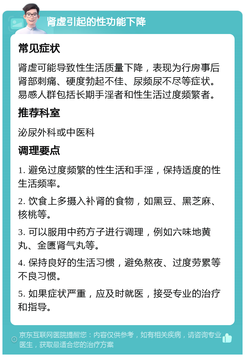 肾虚引起的性功能下降 常见症状 肾虚可能导致性生活质量下降，表现为行房事后肾部刺痛、硬度勃起不佳、尿频尿不尽等症状。易感人群包括长期手淫者和性生活过度频繁者。 推荐科室 泌尿外科或中医科 调理要点 1. 避免过度频繁的性生活和手淫，保持适度的性生活频率。 2. 饮食上多摄入补肾的食物，如黑豆、黑芝麻、核桃等。 3. 可以服用中药方子进行调理，例如六味地黄丸、金匮肾气丸等。 4. 保持良好的生活习惯，避免熬夜、过度劳累等不良习惯。 5. 如果症状严重，应及时就医，接受专业的治疗和指导。