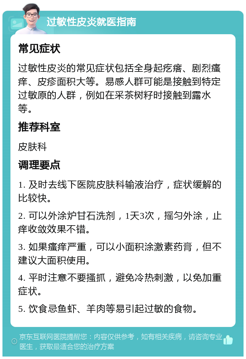 过敏性皮炎就医指南 常见症状 过敏性皮炎的常见症状包括全身起疙瘩、剧烈瘙痒、皮疹面积大等。易感人群可能是接触到特定过敏原的人群，例如在采茶树籽时接触到露水等。 推荐科室 皮肤科 调理要点 1. 及时去线下医院皮肤科输液治疗，症状缓解的比较快。 2. 可以外涂炉甘石洗剂，1天3次，摇匀外涂，止痒收敛效果不错。 3. 如果瘙痒严重，可以小面积涂激素药膏，但不建议大面积使用。 4. 平时注意不要搔抓，避免冷热刺激，以免加重症状。 5. 饮食忌鱼虾、羊肉等易引起过敏的食物。