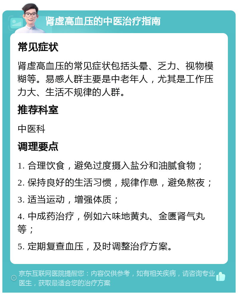 肾虚高血压的中医治疗指南 常见症状 肾虚高血压的常见症状包括头晕、乏力、视物模糊等。易感人群主要是中老年人，尤其是工作压力大、生活不规律的人群。 推荐科室 中医科 调理要点 1. 合理饮食，避免过度摄入盐分和油腻食物； 2. 保持良好的生活习惯，规律作息，避免熬夜； 3. 适当运动，增强体质； 4. 中成药治疗，例如六味地黄丸、金匮肾气丸等； 5. 定期复查血压，及时调整治疗方案。