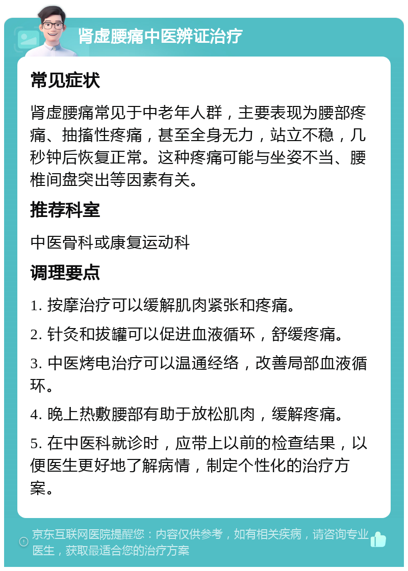 肾虚腰痛中医辨证治疗 常见症状 肾虚腰痛常见于中老年人群，主要表现为腰部疼痛、抽搐性疼痛，甚至全身无力，站立不稳，几秒钟后恢复正常。这种疼痛可能与坐姿不当、腰椎间盘突出等因素有关。 推荐科室 中医骨科或康复运动科 调理要点 1. 按摩治疗可以缓解肌肉紧张和疼痛。 2. 针灸和拔罐可以促进血液循环，舒缓疼痛。 3. 中医烤电治疗可以温通经络，改善局部血液循环。 4. 晚上热敷腰部有助于放松肌肉，缓解疼痛。 5. 在中医科就诊时，应带上以前的检查结果，以便医生更好地了解病情，制定个性化的治疗方案。