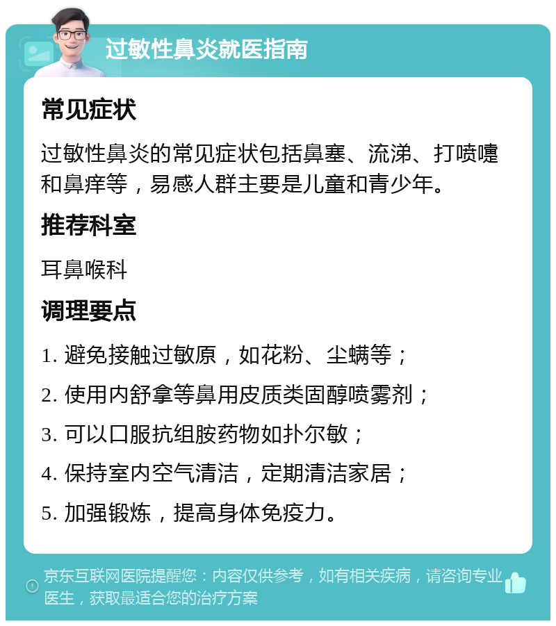 过敏性鼻炎就医指南 常见症状 过敏性鼻炎的常见症状包括鼻塞、流涕、打喷嚏和鼻痒等，易感人群主要是儿童和青少年。 推荐科室 耳鼻喉科 调理要点 1. 避免接触过敏原，如花粉、尘螨等； 2. 使用内舒拿等鼻用皮质类固醇喷雾剂； 3. 可以口服抗组胺药物如扑尔敏； 4. 保持室内空气清洁，定期清洁家居； 5. 加强锻炼，提高身体免疫力。