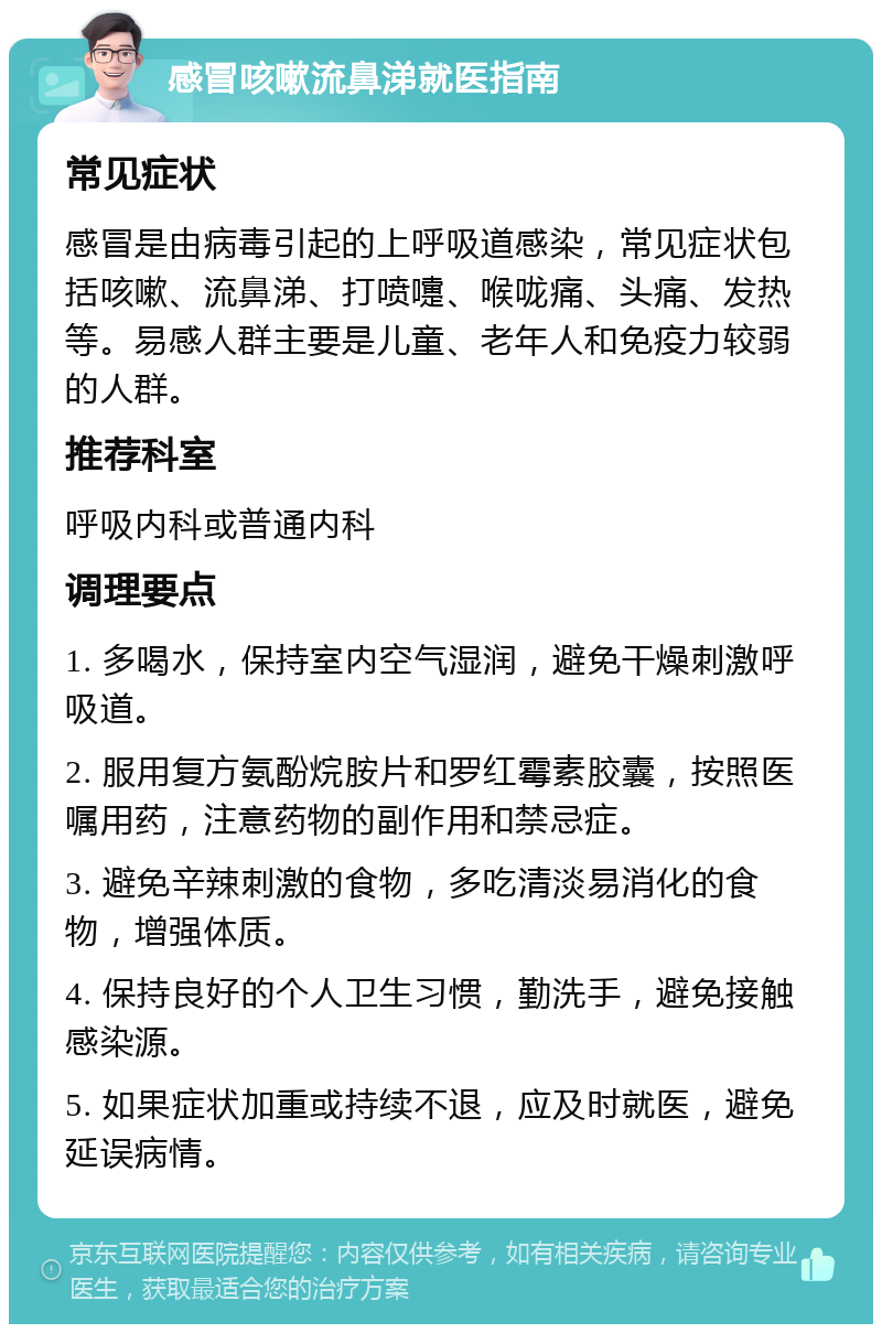 感冒咳嗽流鼻涕就医指南 常见症状 感冒是由病毒引起的上呼吸道感染，常见症状包括咳嗽、流鼻涕、打喷嚏、喉咙痛、头痛、发热等。易感人群主要是儿童、老年人和免疫力较弱的人群。 推荐科室 呼吸内科或普通内科 调理要点 1. 多喝水，保持室内空气湿润，避免干燥刺激呼吸道。 2. 服用复方氨酚烷胺片和罗红霉素胶囊，按照医嘱用药，注意药物的副作用和禁忌症。 3. 避免辛辣刺激的食物，多吃清淡易消化的食物，增强体质。 4. 保持良好的个人卫生习惯，勤洗手，避免接触感染源。 5. 如果症状加重或持续不退，应及时就医，避免延误病情。