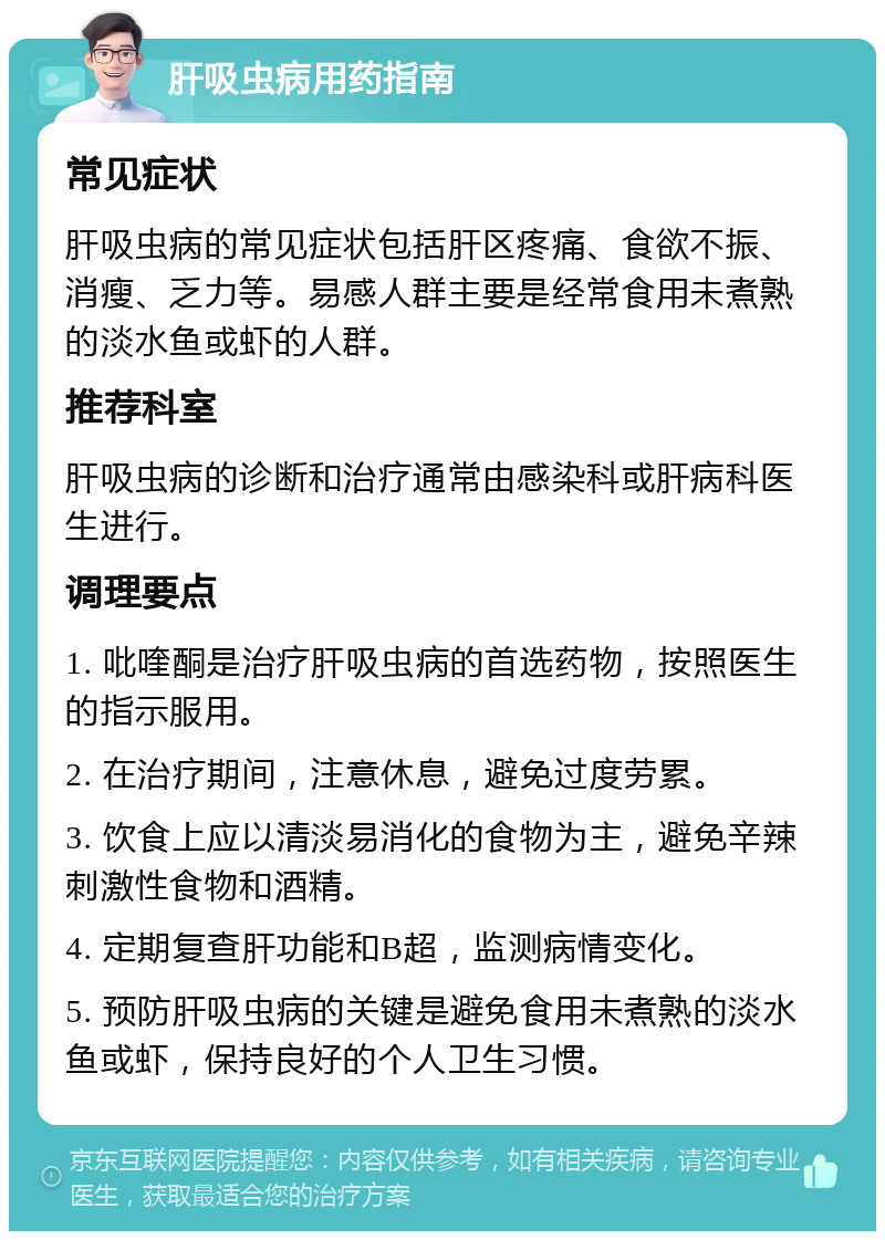 肝吸虫病用药指南 常见症状 肝吸虫病的常见症状包括肝区疼痛、食欲不振、消瘦、乏力等。易感人群主要是经常食用未煮熟的淡水鱼或虾的人群。 推荐科室 肝吸虫病的诊断和治疗通常由感染科或肝病科医生进行。 调理要点 1. 吡喹酮是治疗肝吸虫病的首选药物，按照医生的指示服用。 2. 在治疗期间，注意休息，避免过度劳累。 3. 饮食上应以清淡易消化的食物为主，避免辛辣刺激性食物和酒精。 4. 定期复查肝功能和B超，监测病情变化。 5. 预防肝吸虫病的关键是避免食用未煮熟的淡水鱼或虾，保持良好的个人卫生习惯。