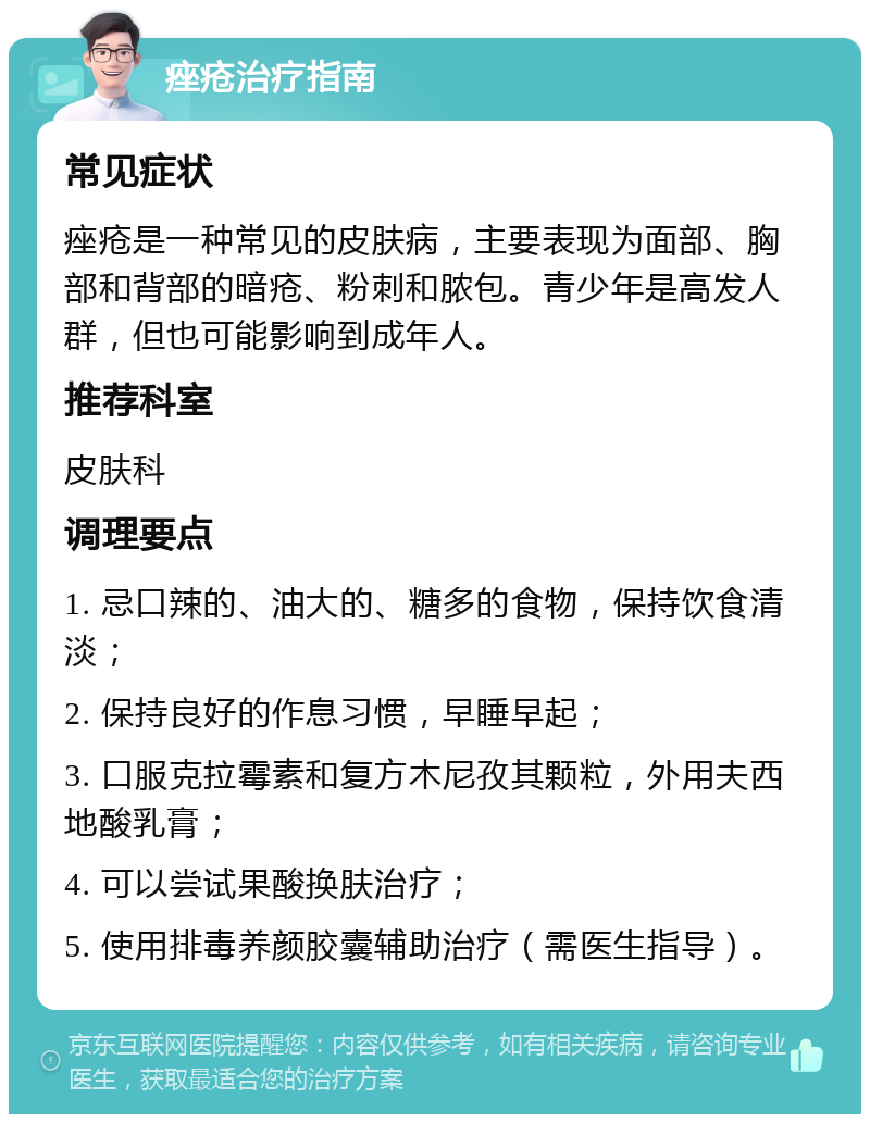 痤疮治疗指南 常见症状 痤疮是一种常见的皮肤病，主要表现为面部、胸部和背部的暗疮、粉刺和脓包。青少年是高发人群，但也可能影响到成年人。 推荐科室 皮肤科 调理要点 1. 忌口辣的、油大的、糖多的食物，保持饮食清淡； 2. 保持良好的作息习惯，早睡早起； 3. 口服克拉霉素和复方木尼孜其颗粒，外用夫西地酸乳膏； 4. 可以尝试果酸换肤治疗； 5. 使用排毒养颜胶囊辅助治疗（需医生指导）。