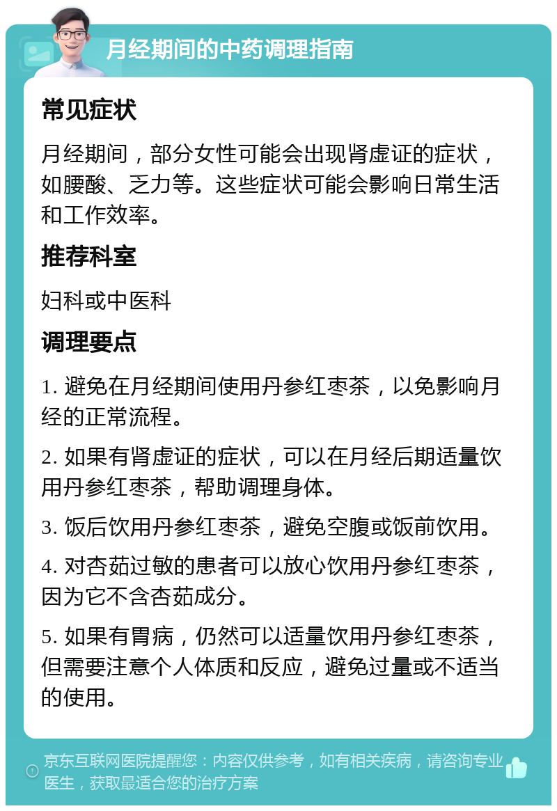 月经期间的中药调理指南 常见症状 月经期间，部分女性可能会出现肾虚证的症状，如腰酸、乏力等。这些症状可能会影响日常生活和工作效率。 推荐科室 妇科或中医科 调理要点 1. 避免在月经期间使用丹参红枣茶，以免影响月经的正常流程。 2. 如果有肾虚证的症状，可以在月经后期适量饮用丹参红枣茶，帮助调理身体。 3. 饭后饮用丹参红枣茶，避免空腹或饭前饮用。 4. 对杏茹过敏的患者可以放心饮用丹参红枣茶，因为它不含杏茹成分。 5. 如果有胃病，仍然可以适量饮用丹参红枣茶，但需要注意个人体质和反应，避免过量或不适当的使用。