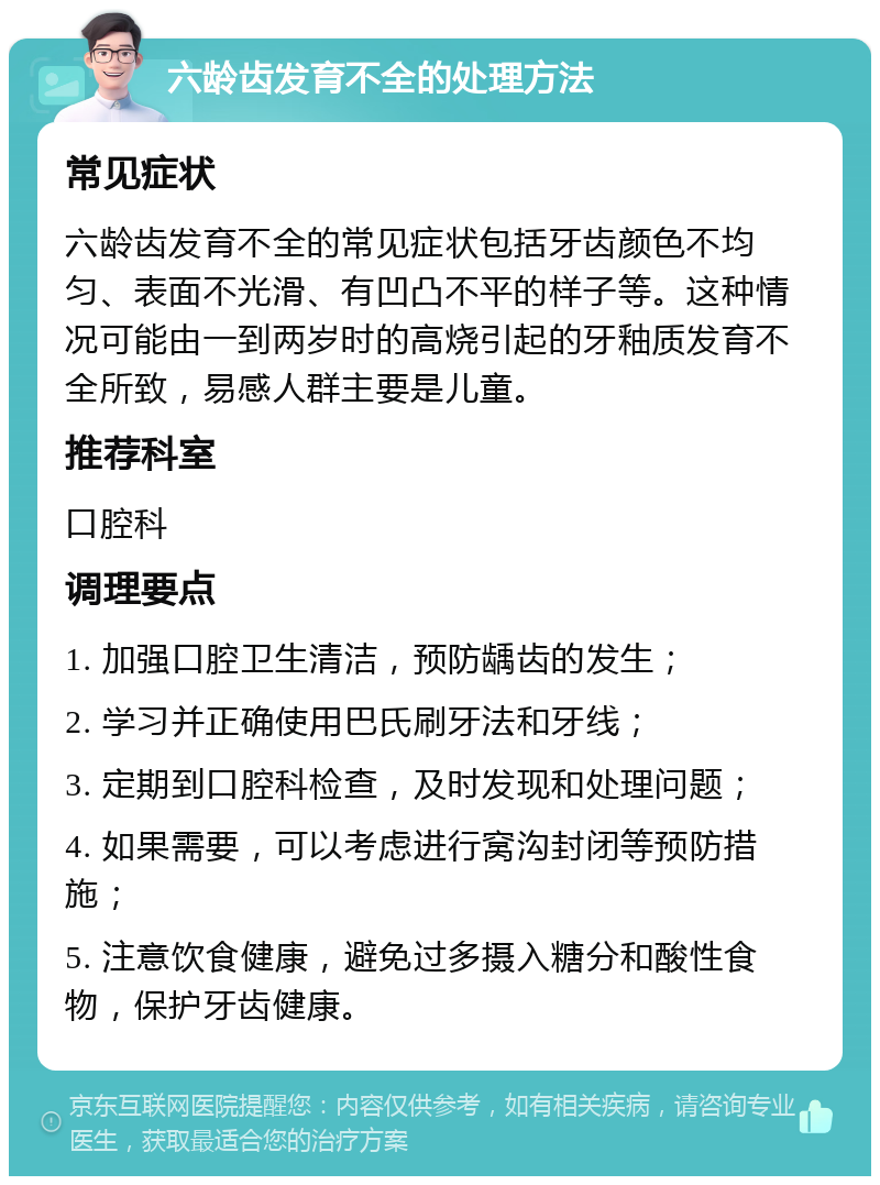 六龄齿发育不全的处理方法 常见症状 六龄齿发育不全的常见症状包括牙齿颜色不均匀、表面不光滑、有凹凸不平的样子等。这种情况可能由一到两岁时的高烧引起的牙釉质发育不全所致，易感人群主要是儿童。 推荐科室 口腔科 调理要点 1. 加强口腔卫生清洁，预防龋齿的发生； 2. 学习并正确使用巴氏刷牙法和牙线； 3. 定期到口腔科检查，及时发现和处理问题； 4. 如果需要，可以考虑进行窝沟封闭等预防措施； 5. 注意饮食健康，避免过多摄入糖分和酸性食物，保护牙齿健康。